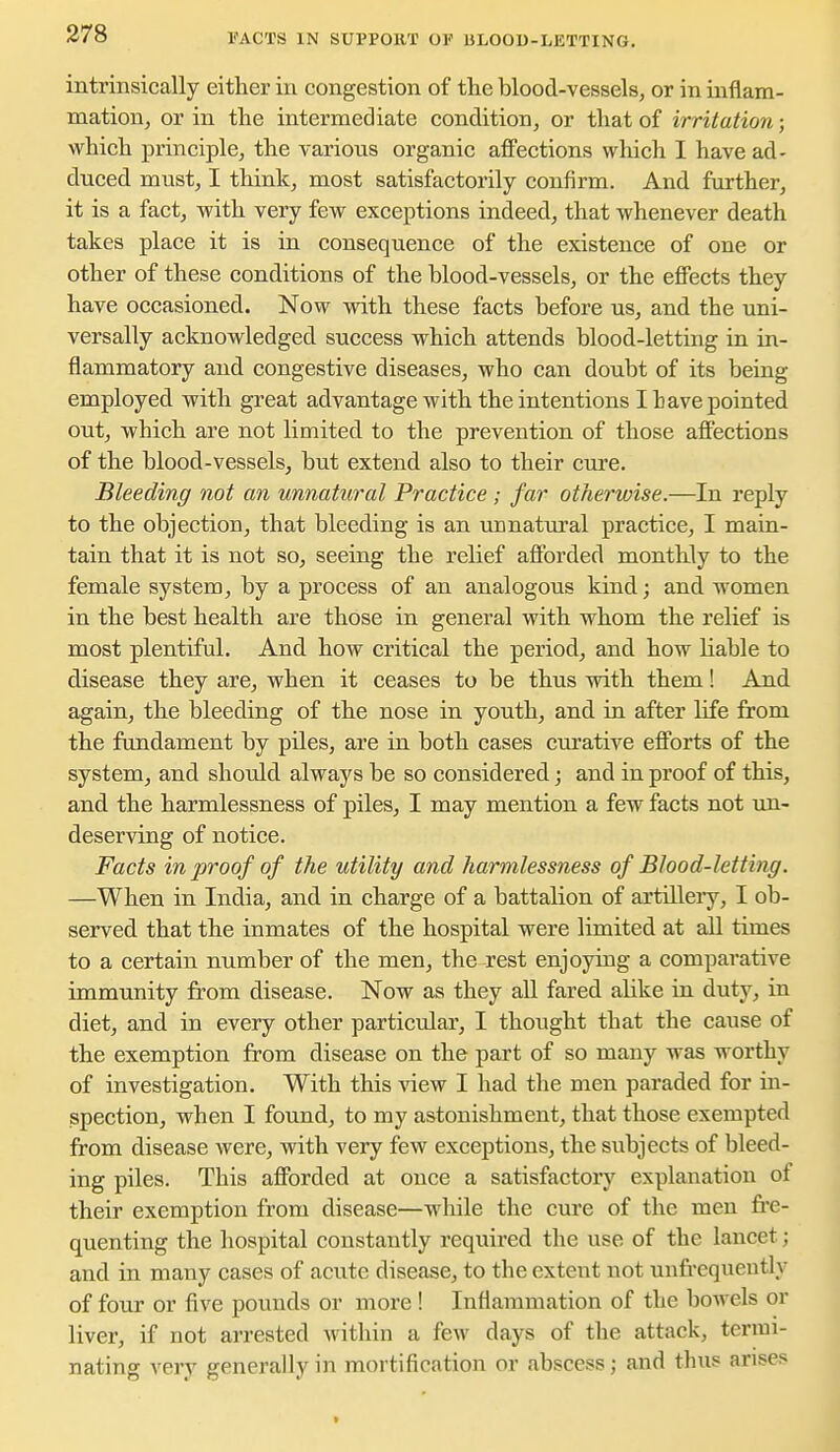 FACTS IN SUPPORT OF ULOOU-LETTING. intrinsically either in congestion of the blood-vessels, or in inflam- mation, or in the intermediate condition, or that of irritation; which principle, the various organic affections which I have ad- duced must, I think, most satisfactorily confirm. And further, it is a fact, with very few exceptions indeed, that whenever death takes place it is in consequence of the existence of one or other of these conditions of the blood-vessels, or the effects they have occasioned. Now with these facts before us, and the uni- versally acknowledged success which attends blood-letting in in- flammatory and congestive diseases, who can doubt of its being employed with great advantage with the intentions I have pointed out, which are not limited to the prevention of those affections of the blood-vessels, but extend also to their cure. Bleeding not an unnatural Practice ; far otherwise.—In reply to the objection, that bleeding is an unnatiiral practice, I main- tain that it is not so, seeing the relief afforded monthly to the female system, by a process of an analogous kind; and women in the best health are those in general with whom the relief is most plentiful. And how critical the period, and how liable to disease they are, when it ceases to be thus with them! And again, the bleeding of the nose in youth, and in after life from the fundament by piles, are in both cases curative efforts of the system, and shotdd always be so considered; and in proof of this, and the harmlessness of piles, I may mention a few facts not un- deserving of notice. Facts in proof of the utility and harmlessness of Blood-letting. —When in India, and in charge of a battalion of artilleiy, I ob- served that the inmates of the hospital were limited at all times to a certain number of the men, the rest enjoying a comparative immunity from disease. Now as they all fared alike in duty, in diet, and in every other particular, I thought that the cause of the exemption from disease on the part of so many was worthy of investigation. With this view I had the men paraded for in- spection, when I found, to my astonishment, that those exempted from disease were, with very few exceptions, the subjects of bleed- ing piles. This afforded at once a satisfactory explanation of their exemption from disease—while the cure of the men fre- quenting the hospital constantly required the use of the lancet; and in many cases of acute disease, to the extent not unfrequently of four or five pounds or more ! Inflammation of the bowels or liver, if not arrested within a few days of the attack, termi- nating very generally in mortification or abscess; and thus arises