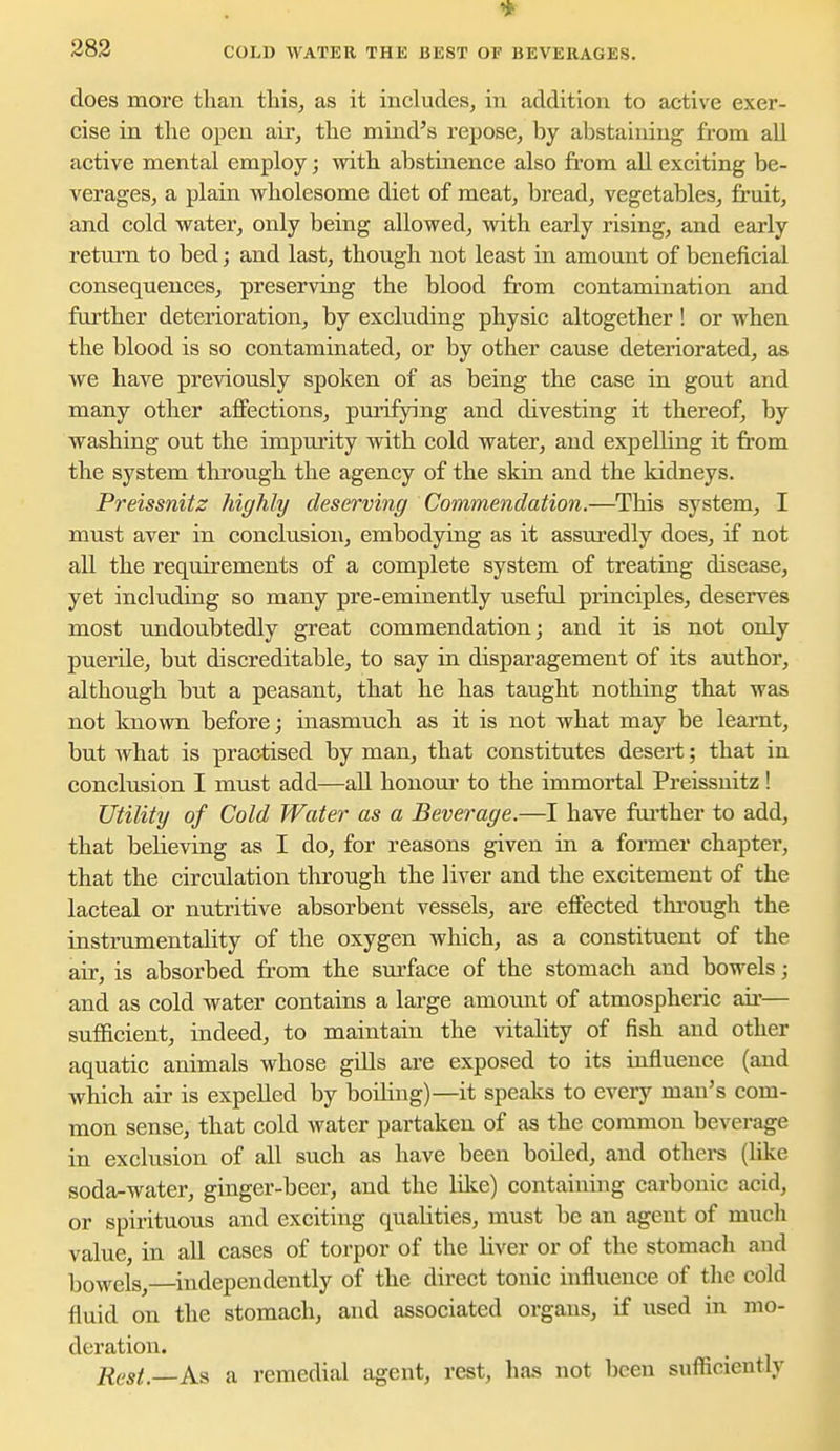 283 COLD WATER THE BEST OF BEVERAGES. does more than this, as it includes, in addition to active exer- cise in the open air, the mind's repose, by abstaining from all active mental employ; with abstinence also from aU exciting be- verages, a plain wholesome diet of meat, bread, vegetables, fruit, and cold water, only being allowed, with early rising, and early return to bed; and last, though not least in amount of beneficial consequences, preserving the blood from contamination and further deterioration, by excluding physic altogether! or when the blood is so contaminated, or by other cause deteriorated, as we have previously spoken of as being the case in gout and many other affections, purifying and divesting it thereof, by washing out the impurity with cold water, and expelling it from the system through the agency of the skin and the kidneys. Preissnitz highly deserving Commendation.—This system, I must aver in conclusion, embodying as it assuredly does, if not all the requirements of a complete system of treating disease, yet including so many pre-eminently useful principles, desen'^es most undoubtedly great commendation; and it is not only puerile, but discreditable, to say in disparagement of its author, although but a peasant, that he has taught nothing that was not known before; uiasmuch as it is not what may be learnt, but what is practised by man, that constitutes desert; that in conclusion I must add—all honom' to the immortal Preissnitz ! Utility of Cold Water as a Beverage.—I have fiii'ther to add, that believing as I do, for reasons given in a former chapter, that the circulation through the liver and the excitement of the lacteal or nutritive absorbent vessels, are effected thi'ough the instrumentality of the oxygen Avhieh, as a constituent of the air, is absorbed fi-om the surface of the stomach and bowels; and as cold water contains a large amount of atmospheric air— sufficient, indeed, to maintain the vitality of fish and other aquatic animals whose gdls are exposed to its influence (and which air is expelled by boiling)—it speaks to every man's com- mon sense, that cold water partaken of as the common beverage in exclusion of all such as have been boiled, and others (like soda-water, ginger-beer, and the like) containing carbonic acid, or spirituous and exciting qualities, must be an agent of mucli value, in all cases of torpor of the liver or of the stomacli and bowels,—independently of the direct tonic influence of the cold fluid on the stomach, and associated organs, if used in mo- dex'ation. Rest.—As a remedial agent, rest, has not been sufficiently