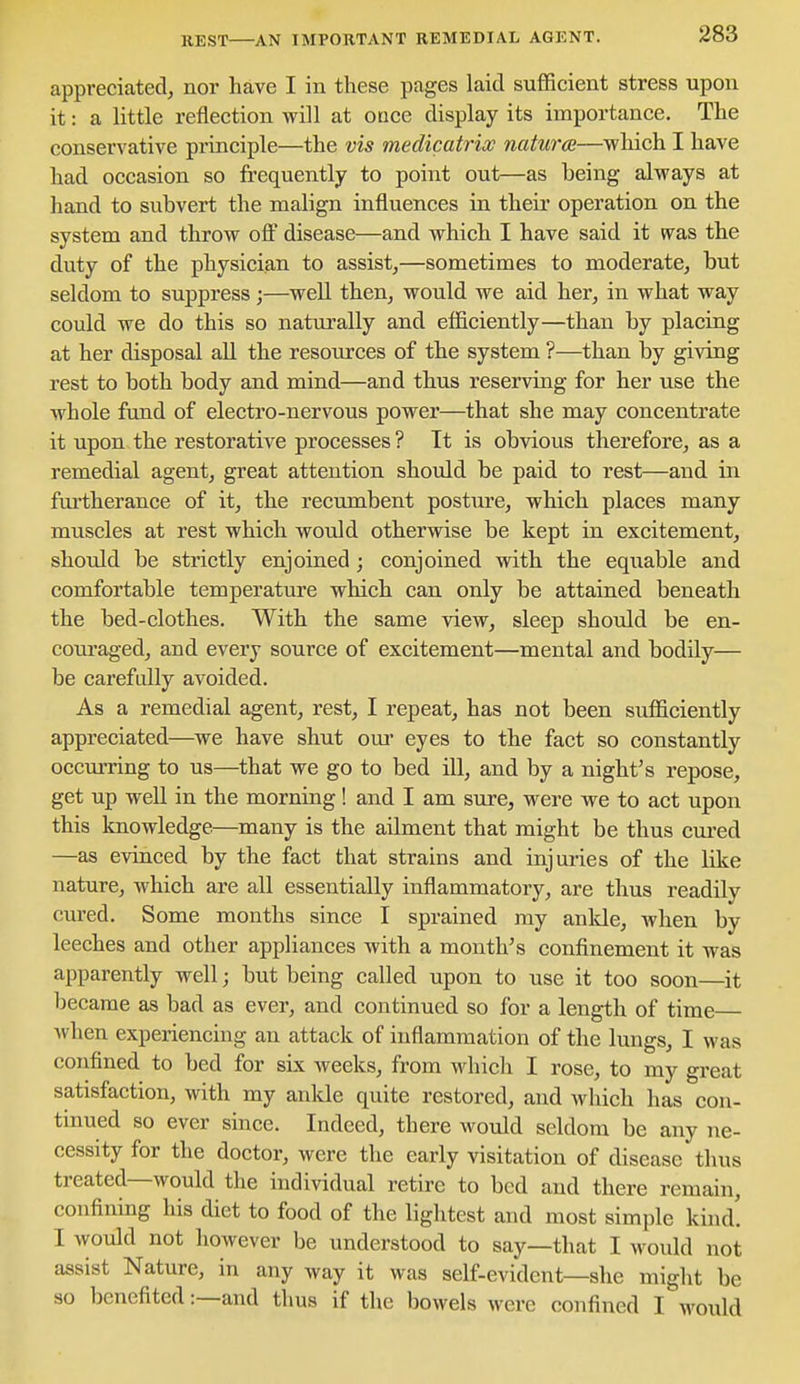 REST AN IMPORTANT REMEDIAL AGENT. appreciated^ nor have I in these pages laid sufficient stress upon it: a little reflection will at otice display its importance. The conservative principle—the vis medicatriw natures—which I have had occasion so frequently to point out—as being always at hand to subvert the malign influences in their operation on the system and throw off disease—and which I have said it was the duty of the physician to assist,—sometimes to moderate, but seldom to suppress ;—well then, would we aid her, in what way could we do this so naturally and efficiently—than by placing at her disposal all the resources of the system ?—than by giving rest to both body and mind—and thus reserving for her use the whole fund of electro-nervous power—that she may concentrate it upon the restorative processes ? It is obvious therefore, as a remedial agent, great attention should be paid to rest—and in furtherance of it, the recumbent posture, which places many muscles at rest which would otherwise be kept in excitement, should be strictly enjoined; conjoined with the equable and comfortable temperature which can only be attained beneath the bed-clothes. With the same view, sleep should be en- couraged, and every source of excitement—mental and bodily— be carefully avoided. As a remedial agent, rest, I repeat, has not been sufficiently appreciated—we have shut oui- eyes to the fact so constantly occurring to us—that we go to bed ill, and by a night's repose, get up well in the morning! and I am sure, were we to act upon this knowledge—many is the ailment that might be thus cuxed —as evinced by the fact that strains and injuries of the like nature, which are all essentially inflammatory, are thus readily cured. Some months since I sprained my anlde, when by leeches and other appliances with a month's confinement it was apparently well; but being called upon to use it too soon—it became as bad as ever, and continued so for a length of time when experiencing an attack of inflammation of the lungs, I was confined to bed for six weeks, from which I rose, to my great satisfaction, with my ankle quite restored, and which has con- tinued so ever since. Indeed, there would seldom be any ne- cessity for the doctor, were the early visitation of disease thus treated—would the individual retire to bed and there remain, confining his diet to food of the lightest and most simple kind! I would not however be understood to say—that I would not assist Nature, in any way it was self-evident—she might be so benefited:—and thus if the bowels were confined I would