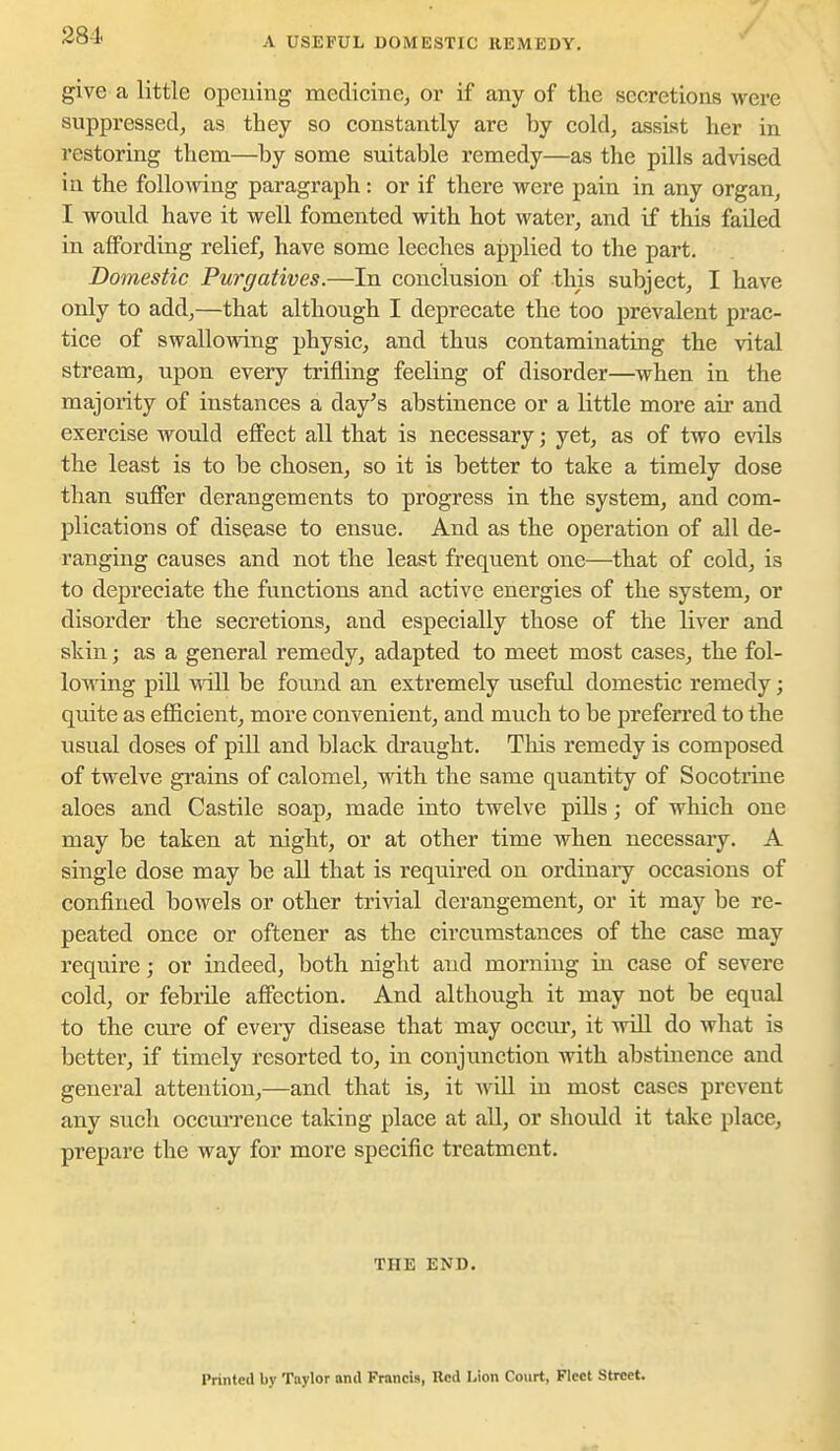 A USEFUL DOMESTIC REMEDY. give a little opening medicine, or if any of the secretions were suppressed, as they so constantly are by cold, assist her in restoring them—by some suitable remedy—as the pills advised in the following paragraph: or if there were pain in any organ, I would have it well fomented with hot water, and if this failed in afibrding relief, have some leeches applied to the part. Domestic Purgatives.—In conclusion of this subject, I have only to add,—that although I deprecate the too prevalent prac- tice of swallowing physic, and thus contaminating the vital stream, upon every trifling feeling of disorder—when in the majority of instances a day's abstinence or a little more air and exercise would eflPect all that is necessary; yet, as of two evils the least is to be chosen, so it is better to take a timely dose than suffer derangements to progress in the system, and com- plications of disease to ensue. And as the operation of all de- ranging causes and not the least frequent one—that of cold, is to depreciate the functions and active energies of the system, or disorder the secretions, and especially those of the liver and skin; as a general remedy, adapted to meet most cases, the fol- lowing pill win be found an extremely useful domestic remedy; quite as efficient, more convenient, and much to be preferred to the usual doses of pill and black draught. This remedy is composed of twelve grains of calomel, with the same quantity of Socotrine aloes and Castile soap, made into twelve pills; of which one may be taken at night, or at other time when necessary. A single dose may be all that is required on ordinary occasions of confined bowels or other trivial derangement, or it may be re- peated once or oftener as the circumstances of the case may require; or indeed, both night and morning in case of severe cold, or febrile affection. And although it may not be equal to the cure of eveiy disease that may occui*, it Avill do what is better, if timely resorted to, in conjunction with abstinence and general attention,—and that is, it wiU in most cases prevent any such occurrence taking place at all, or should it take place, prepare the way for more specific treatment. THE END. Printed by Taylor and Francis, Red Lion Court, Fleet Street.