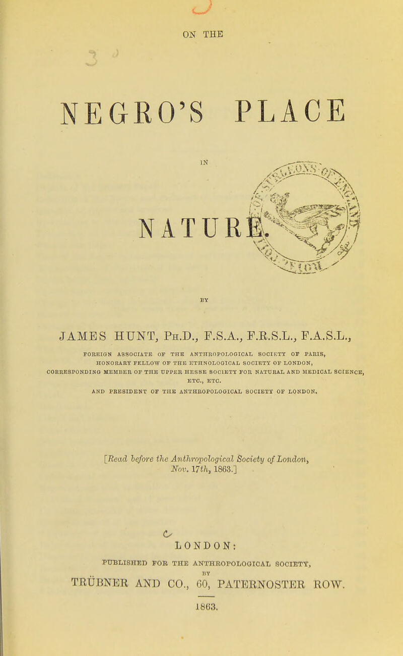 ON THE NEGRO'S PLACE IN N A T U R JAMES HUNT, Ph.D., F.S.A., F.E.S.L., F.A.S.L,, FOnEIQN A3S00IATE OF THE ANTHROPOLOGICAL SOClr.TY OF PARIS, HONORARY FELLOW OP THE ETHNOLOGICAL SOCIETY OF LONDON, COHBESPONDING MEMBER OF THE UPPER HESSE SOCIETY FOR NATURAL AND MEDICAL SCIENCE, ETC., ETC. AND PRESIDENT OF THE ANTHROPOLOOICAL SOCIETY OP LONDON. [7?ead l<tfore the Anthropological Society of London, Nov. 17th, 1863.] LONDON: PTJBLISHED FOB THE ANTHROPOLOGICAL SOCIETY, liY TRUBNER AND CO., 60, PATERNOSTER ROW. 1863.