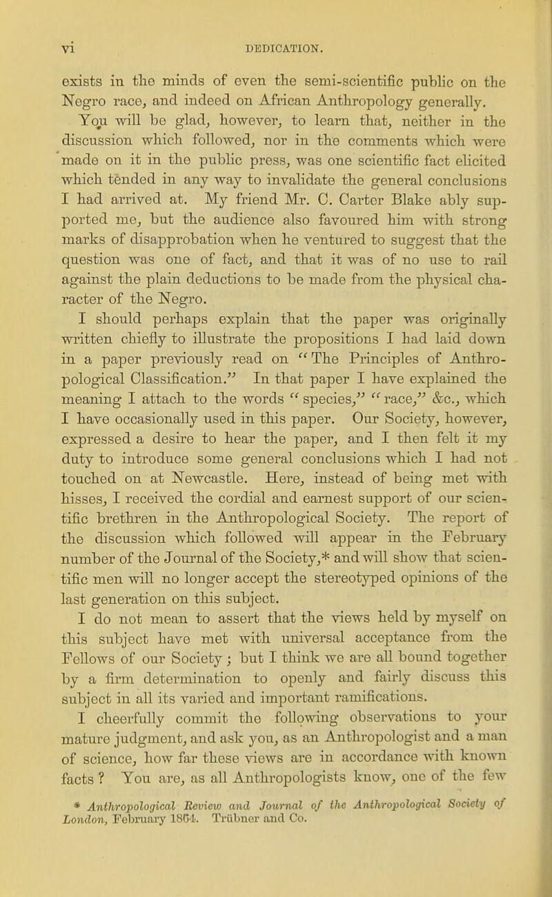 I exists in the minds of even the semi-scientific pubhc on the Negro race, and indeed on African Anthropology generally. Yon will be glad^ however, to learn that, neither in the discussion which followed, nor in the comments which were made on it in the public press, was one scientific fact eHcited which tended in any way to invalidate the general conclusions I had arrived at. My friend Mr. C. Carter Blake ably sup- ported me, but the audience also favoured him with strong marks of disapprobation when he ventured to suggest that the question was one of fact, and that it was of no use to rail against the plain deductions to be made from the physical cha- racter of the Negro. I should perhaps explain that the paper was originally written chiefly to illustrate the propositions I had laid down in a paper previously read on  The Principles of Anthro- pological Classification. In that paper I have explained the meaning I attach to the words  species,  race, &c., which I have occasionally used in this paper. Our Society, however, expressed a desire to hear the paper, and I then felt it my duty to introduce some general conclusions which I had not touched on at Newcastle. Here, instead of being met with hisses, I received the cordial and earnest support of our scien- tific brethren in the Anthropological Society. The report of the discussion which followed ■\vill appear in the February number of the Journal of the Society,* and will show that scien- tific men will no longer accept the stereotyped opinions of the last generation on this subject. I do not mean to assert that the views held by myself on this subject have met with universal acceptance from the Fellows of our Society; but I think we are all bound together by a firm determination to openly and fairly discuss this subject in all its varied and important ramifications. I cheerfully commit the following observations to your mature judgment, and ask you, as an Anthropologist and a man of science, how far these views are in accordance with known facts ? You are, as all Anthropologists know, one of the few * Anthrojpological Review and Journal of the Anthropological Society of London, Tebruai'y 1804. Triibner and Co.