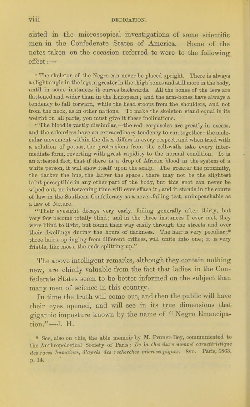 sisted in the microscopical investigations of some scientific men in tlie Confederate States of America. Some of the notes taken on the occasion referred to were to the following effect:—  The skeleton of the Negi-o can never be placed upright. There is always a slight angle in the legs, a greater in the thigh bones and still more in the body, until in some instances it cui-ves backwards. All the bones of the legs are flattened and wider than in the Em-opean; and the arm-bones have always a tendency to faU forward, while the head stoops fi-om the shoulders, and not from the neck, as in other nations. To make the skeleton stand equal in its weight on all parts, you must give it these inclinations.  The blood is vastly dissimilar,—the red corpuscles are greatly in excess, and the colom'less have an extraordinary tendency to run together: the mole- cular movement within the discs differs in every respect, and when tried with a solution of potass, the protrusions from the ceU-waUs take every inter- mediate form, reverting with great rapidity to the normal condition. It is an attested fact, that if there is a drop of African blood in the system of a white person, it will show itself upon the scalp. The greater the proximity, the dai'ker the hue, the larger the space : there may not be the slightest taint perceptible in any other part of the body, but this spot can never be wiped out, no intervening time will ever efface it; and it stands in the courts of law in the Southern Confederacy as a never-feiling test, unimpeachable as a law of Nature. Their eyesight decays very early, faUing generally after thirty, but very few become totally blind; and in the three instances I ever met, they were blind to light, but found their way easily through the streets and over theu- dwellings during the houi'S of darkness. The hair is very peculiar ;* three haii's, springing fr-om different orifices, will unite into one; it is very friable, like moss, the ends splitting up. The above intelligent remarks^ although they contain nothing neWj are chiefly valuable from the fact that ladies in the Con- federate States seem to be better informed on the subject than many men of science in this country. In time the truth will come out, and then the public will have their eyes opened, and will see in its true dimensions that gigantic imposture known by the name of  Negro Emancipa- tion.—J. H. * See, also on this, the able memoir- by M. Pi-uner-Bey, communicated to the Anthi'opological Society of Paris: Be la chevclurc nommd caractMstique des races humaines, d'wprds des recherches microscopiques. 8vo. Paris, 1863. p. 14.