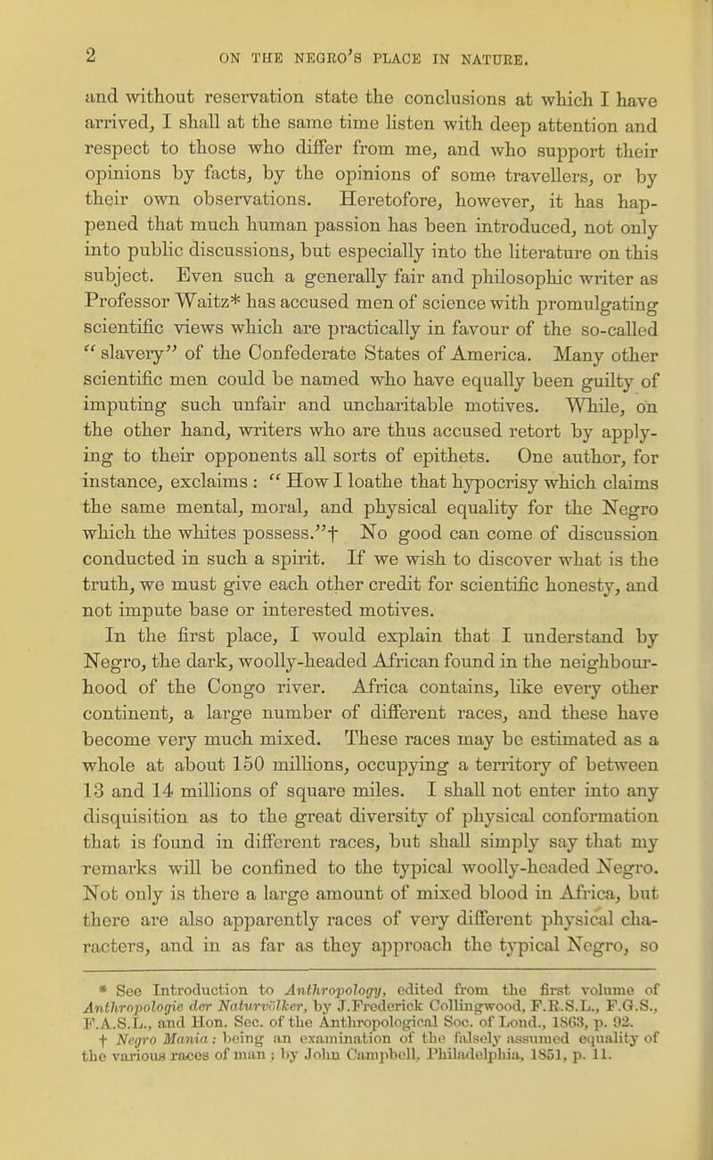 tind without reservation state the conclusions at which I have arrivedj I shall at the same time listen with deep attention and respect to those who differ from me^ and who support their opinions by facts, by the opinions of some travellers, or by their own observations. Heretofore, however, it has hap- pened that much human passion has been introduced, not only into public discussions, but especially into the literature on this siibject. Even such a generally fair and philosophic writer as Professor Waitz* has accused men of science with promulgating scientific views which are practically in favour of the so-called  slavery of the Confederate States of America. Many other scientific men could be named who have equally been guilty of imputing such unfair and uncharitable motives. Wliile, on the other hand, writers who are thus accused retort by apply- ing to their opponents all sorts of epithets. One author, for instance, exclaims :  How I loathe that hypocrisy which claims the same mental, moral, and physical equality for the Negro which the whites possess.t No good can come of discussion conducted in such a spirit. If we wish to discover what is the truth, we must give each other credit for scientific honesty, and not impute base or interested motives. In the first place, I would explain that I understand by Negro, the dark, woolly-headed African found in the neighbour- hood of the Congo river. Africa contains, like every other continent, a large number of difierent races, and these have become very much mixed. These races may be estimated as a whole at about 150 millions, occupying a territory of between 13 and 14 millions of square miles. I shall not enter iuto any disquisition as to the great diversity of physical conformation that is found in difierent races, but shall simply say that my remai'ks will be confined to the typical woolly-headed Negro. Not only is there a large amount of mixed blood in Africa, but there are also apparently races of very difierent physical cha- racters, and in as far as they approach the typical Negro, so * See Introduction to Anthro'pology, edited from the fii-st volume of Anthrnpologie der Naturvolker, by J.Frederick Collingwood, F.R.S.L., F.G.S., F.A.S.L., and Hon. Sec. of the Anthropological Soc. of Lond., 1S63, p. 92. t Negro Mania : being an oxaniination of the falsely assumed equality of