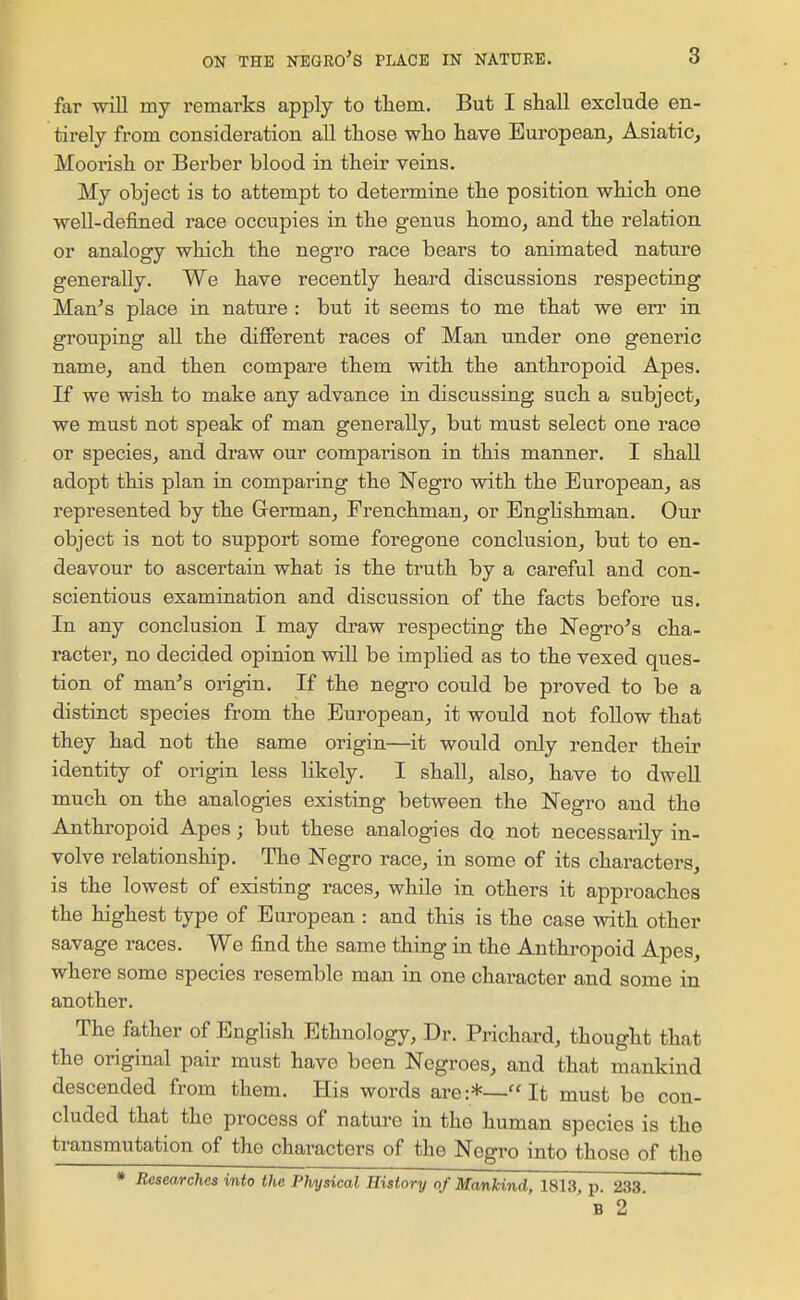 far will my remarks apply to them. But I shall exclude en- tirely from consideration all those who have European, Asiatic, Moorish or Berber blood in their veins. My object is to attempt to determine the position which one well-defined race occupies in the genus homo, and the relation or analogy which the negro race bears to animated nature generally. We have recently heard discussions respecting Man^s place in nature : but it seems to me that we err in grouping all the difierent races of Man under one generic name, and then compare them with the anthropoid Apes. If we wish to make any advance in discussing such a subject, we must not speak of man generally, but must select one race or species, and draw our comparison in this manner. I shall adopt this plan in comparing the Negro with the European, as represented by the Grerman, Frenchman, or Englishman. Our object is not to support some foregone conclusion, but to en- deavour to ascertain what is the truth by a careful and con- scientious examination and discussion of the facts before us. In any conclusion I may draw respecting the Negro's cha- racter, no decided opinion will be implied as to the vexed ques- tion of man's origin. If the negro could be proved to be a distinct species from the European, it would not follow that they had not the same origin—it would only render their identity of origin less likely. I shall, also, have to dwell much on the analogies existing between the Negro and the Anthropoid Apes; but these analogies do not necessarily in- volve relationship. The Negro race, in some of its characters, is the lowest of existing races, while in others it approaches the highest type of European : and this is the case with other savage races. We find the same thing in the Anthropoid Apes, where some species resemble man in one character and some in another. The father of English Ethnology, Dr. Prichard, thought that the original pair must have been Negroes, and that mankind descended from them. His words are:*—It must be con- cluded that the process of nature in the human species is the transmutation of the characters of the Negro into those of the * Researches into the Physical History of Mankind, 1813, p. 233 ' B 2 