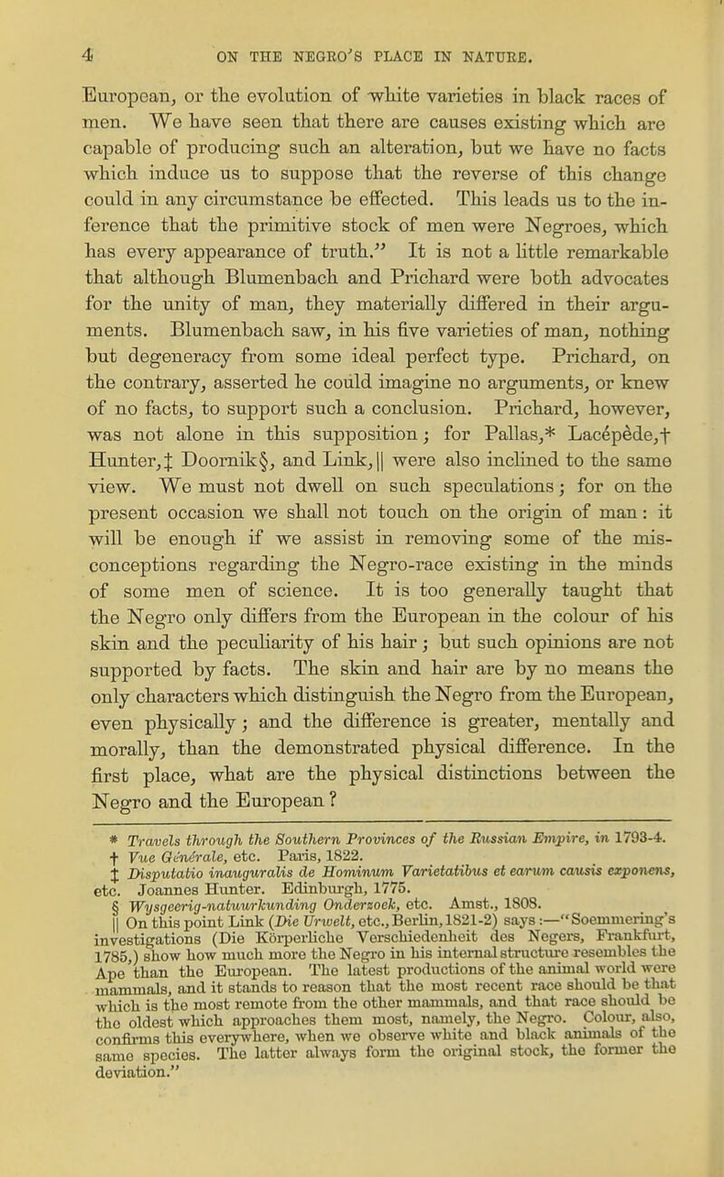 European, or tlie evolution of wliite varieties in black races of men. We liave seen that there are causes existing which are capable of producing such an alteration, but we have no facts which induce us to suppose that the reverse of this change could in any circumstance be effected. This leads us to the in- ference that the primitive stock of men were Negroes, which has every appearance of truth. It is not a Httle remarkable that although Blumenbach and Prichard were both advocates for the unity of man, they materially differed in their argu- ments. Blumenbach saw, in his five varieties of man, nothing but degeneracy from some ideal perfect type. Prichard, on the contrary, asserted he could imagine no arguments, or knew of no facts, to support such a conclusion. Prichard, however, was not alone in this supposition; for Pallas,* Lacepede,t Hunter,! Doomik§, and Link,|| were also inchned to the same view. We must not dwell on such speculations; for on the present occasion we shall not touch on the origin of man: it will be enough if we assist in removing some of the mis- conceptions regarding the Negro-race existing in the minds of some men of science. It is too generally taught that the Negro only differs from the European in the colovir of his skin and the peculiarity of his hair ; but such opinions are not supported by facts. The skin, and hair are by no means the only characters which distinguish the Negro from the European, even physically; and the difference is greater, mentally and morally, than the demonstrated physical difference. In the first place, what are the physical distinctions between the Negro and the European ? * Travels through the Southern Provinces of the Russian Empire, in 1793-4. t Vue Gendrale, etc. Paris, 1822. X Disputatio inauguralis de Hominum Varietaiibus et earvm causis exponens, etc. Joannes Hunter. Edinbm-gli, 1775. § Wysgeerig-natuurhunding Onderzoek, etc. Amst., 1808. 11 On this point Link (Die Urwelt, etc., Berlin, 1821-2) says:—Soemnicring's investigations (Die Korperliclie Verschiedenlioit des Negers, Fi-ankfiirt. 1785,) show how much more the Negro in his internalstiiicturc resembles the Ape than the Em-opean. The latest productions of the animal world were mammals, and it stands to reason that the most recent race should be that which is the most remote from the other mammals, and that race should be the oldest which approaches them most, namely, the Negi-o. Colour, also, confii-ms this everywhere, when we obsei-ve white and black animals of the same species. The latter always foi-m the original stock, the former the deviation.