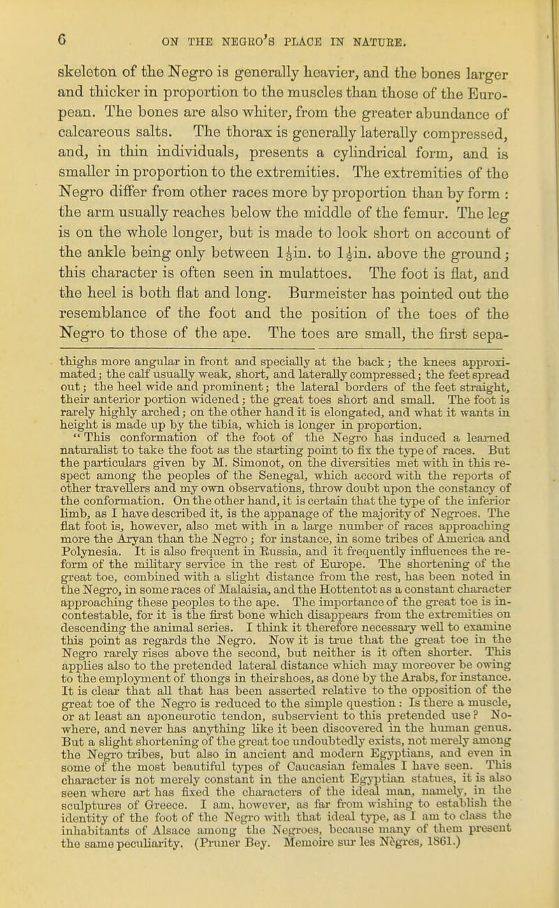 skeleton of the Negro is generally heavier, and the bones larger and thicker in proportion to the muscles than those of the Euro- pean. The bones are also whiterj from the greater abundance of calcareous salts. The thorax is generally laterally compressed, and, in thin individuals, presents a cylindrical form, and is smaller in proportion to the extremities. The extremities of the Negro differ from other races more by proportion than by form : the arm usually reaches below the middle of the femur. The leg is on the whole longer, but is made to look short on account of the ankle being only between l^in. to l^in. above the ground; this character is often seen in mulattoes. The foot is flat, and the heel is both flat and long. Burmeister has pointed out the resemblance of the foot and the position of the toes of the Negro to those of the ape. The toes are small, the first sepa- thighs more angular in front and specially at the back; the knees approxi- mated ; the calf usually weak, shoi-t, and laterally compressed; the feet sisread out; the heel wide and prominent; the lateral borders of the feet straight, their anterior portion widened; the great toes short and small. The foot is rarely highly arched; on the other hand it is elongated, and what it wants ia height is made up by the tibia, which is longer in proportion.  This conformation of the foot of the Negro has induced a learned naturalist to take the foot as the starting point to fix the type of races. But the particulars given by M. Simonot, on the diversities met with ia this re- spect among the peoples of the Senegal, which accord with the reports of other travellers and my own observations, thi-ow doubt upon the constancy of the conformation. On the other hand, it is certain that the type of the inferior limb, as I have described it, is the appanage of the majority of Negroes. The fiat foot is, however, also met with in a large number of races approaching more the Aryan than the Negro; for instance, in some tribes of America and Polynesia. It is also fi-equent in Eussia, and it frequently influences the re- form of the military service in the rest of Europe. The shortening of the great toe, combined with a slight distance from the rest, has been noted in the Negro, in some races of Malaisia, and the Hottentot as a constant character approaching these peoples to the ape. The importance of the great toe is in- contestable, for it is the first bone which disappears from the extremities on descending the animal series. I think it therefore necessary well to examine this point as regards the Negro. Now it is true that the great toe in the Negro rarely rises above the second, but neither is it often shorter. This applies also to the pretended lateral distance which may moreover be owing to the employment of thongs in their shoes, as done by the Aj-abs, for instance. It is clear that all that has been asserted relative to the opposition of the great toe of the Negi'O is reduced to the simple question : Is there a muscle, or at least an aponem-otic tendon, subsei-vient to this pretended use ? No- where, and never has anything like it been discovered in the human genus. But a slight shortening of the great toe undoubtedly exists, not merely among the Negi'O tribes, but also in ancient and modern Egyjitians, and even in some of the most beautiful tyi^es of Caucasian females I have seen. This chai-acter is not merely constant in the ancient Egj'ptian statues, it is also seen where art has fixed the chai-acters of the ideal man, uixmely. in the sculptm-es of Greece. I am, however, as fai- from wishing to establish the identity of the foot of the Nogi-o with that ideal type, as I am to class the inhabitants of Alsace among the Negroes, because many of them present the same peculiaiity. (Pruner Bey. Memoii-e sui- les N6gres, 1S61.)