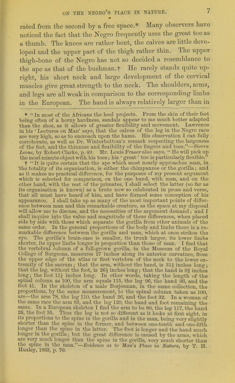 rated from the second by a free space * Many observers have noticed tlie fact that the Negro frequently uses the great toe as a thumb. The knees are rather bent, the calves are little deve- loped and the upper part of the thigh rather thin. The upper thigh-bone of the Negro has not so decided a resemblance to the ape as that of the bushman.f He rarely stands quite up- rightj his short neck and large development of the cei-vical muscles give great strength to the neck. The shoulders, arms, and legs are all weak in comparison to the corresponding hmbs in the European. The hand is always relatively larger than in *  In most of the A&icans the heel projects. From the skin of theii- feet being often of a horny hardness, sandals appear to me much better adapted than the shoe, as it allows of gi-eater flexibility and movement. Lawrence LQ his Lectures on Man' says, that the calves of the leg ia the Negro race are vei-y high, so as to encroach upon the hams. His obsei-vation I can folly coiToborate, as well as Dr. Wiaterbottom's remark respecting the lai-geness of the feet, and the thinness and flexibility of the fingers and toes.—Sierra Leone, by Robert Clarke, p. 49. Mr. Loius Fraser also says,  He will pick up the most minute object with his toes; his ' gi'eat' toe is particulai-ly flexible. t  It is quite certain that the ape which most nearly approaches man, in the totality of its organisation, is either the chimpanzee or the gorilla; and as it makes no practical difference, for the pui-poses of my present argument which is selected for comparison, on the one hand, with man, and on the other hand, with the rest of the primates, I shall select the latter (so far as its organisation is known) as a brute now so celebrated in prose and verse, that all must have heard of him, and have formed some conception of his appearance. I shall take up as many of the most important points of differ- ence between man and this remarkable creatvu'e, as the space at my disposal win allow me to discuss, and the necessities of the argument demand; and I shall inquire into the value and magnitude of these differences, when placed side by side with those which separate the gorilla from other animals of the same order. In the general proportions of the body and limbs there is a re- markable difference between the gorilla and man, which at once strikes the eye. The gorUla's brain-case is smaller, its trunk larger, its lower limbs shorter, its upper Hmbs longer in proportion than those of man. I find that the vertebral coliunn of a full-grown gorilla, in the Museum of the Eoyal College of Sm-geons, measui-es 27 inches along its anterior cm-vatui-e, from the upper edge of the atlas or first vertebra of the neck to the lower ex- tremity of the sacrum; that the ai-m, without the hand, is 31^ inches long; that the leg, without the foot, is 265 inches long; that the hand is 9| inches long; the foot 11,^ inches long. In other words, taking the length of the spinal column as 100, the arm equals 115, the leg 96, the hand 36, and the foot 41. In the skeleton of a male Bosjesman, in the same collection, the proportions, by the same measm-ement, to the spinal column taken as 100, ai-e—the arm 78, the leg 110, the hand 26, and the foot 32. In a woman of the same race the arm 83, and the leg 120, the hand and foot remaining the same. In a Em-opean skeleton I find the arm to be 80, the leg 117, the hand 2G, the foot 35. Thus the leg is not so different as it looks at fii-st sight, in its proportions to the spine in the gorilla and in the man, being very slightly shorter than the spine in the former, and between one-tenth and ono-tifth longer than the spine in the latter. The foot is longer and the hand much longer in the goiiUa; but the great difference is caused by the arms, which are very much longer than the spine in the gorilla, very uuich shorter than the spine in the mtm.—Evidence as to Man's Place in Nature, by T H Huxloy, 1863, p. 70. > ^ •