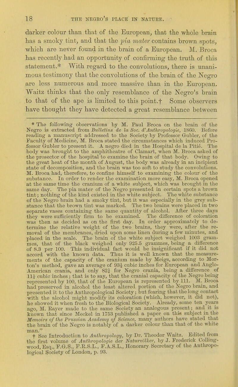 darker colour than that of the European^ that the whole brain has a smoky tiutj and that the jjm vicder contains brown spots, which are never found in the brain of a European. M. Broca has recently had an opportunity of confirming the tmth of this statement.* With regard to the convolutions, there is unani- mous testimony that the convolutions of the brain of the Negro are less numerous and more massive than in the European. Waitz thinks that the only resemblance of the Negro's brain to that of the ape is limited to this point.f Some observers have thought they have detected a great resemblance between * The following observations by M. Paul Broca on the brain of the Negro is extracted from Bulletins de la Soc. d'Anthropologie, 1860. Before reading a manuscript addressed to the Society by Professor Gubler, of the Faculty of Medicine, M. Broca stated the circumstances which induced Pro- fessor Gubler to present it. A negro died in the Hospital de la Pitie. The body was brought to the amphitheatre of Clamart, when M. Broca asked of the prosector of the hospital to examine the brain of that body. Owing to the great heat of the month of Augiist, the body was already in an incipient state of decomposition, and the brain was too soft to study the convolutions. M. Broca had, therefore, to confine himself to examining the colour of the substance. In order to render the examination more easy, M. Broca opened at the same time the cranium of a white subject, which was brought in the same day. The pia mater of the Negro presented in certain spots a brown tint; nothing of the kind existed in the white subject. The white substance of the Negro brain had a smoky tint, but it was especially in the grey sub- stance that the brown tint was marked. The two brains were placed in two separate vases containing the same quantity of alcohol. After three days they were sufficiently firm to be examined. The difference of coloration was then as decided as on the first day. In order approximately to de- termine the relative weight of the two brains, they were, after the re- moval of the membranes, dt-ied upon some Unen dui-iug a few minutes, and placed in the scale. The brain of the white subject weighed 1003 gram- mes, that of the black weighed only 925.5 grammes, being a difference of 8.3 per 100. This individual fact would be insignificant if it did not accord with the known data. Thus it is well known that the measui-e- ments of the capacity of the cranium made by Meigs, according to Mor- ton's method, gave an average of 93^ cubic inches for European and Ajiglo- Ameiican crania, and only 82| for Negi-o crania, being a difference of ll^r cubic inches ; that is to say, that the cranial capacity of the Negro being represented by 100, that of the European is represented by 111. M. Broca had preserved in alcohol the least altered portion of the Negro brain, and presented it to the Anthropological Society; but feai-ing that the long contact with the alcohol might modify its coloration (which, however, it did not), he showed it when fresh to the Biological Society. Ali-eady, some ten years ago, M. Eayer made to the same Society an analogous present; and it is known that since Meckel in 1753 published a paper on this subject in the Memoirs of the Prussian Academy of Science, many authors have stated that the brain of the Negro is notably of a darker colour than that of the white man. t See Introduction to Anthropology, by Dr. Theodor Waitz. Edited from the fii-st volume of ^wi/wopoloi/te dei- Naturviilker, by J. Frederick CoUing- wood,Esq., F.G.S., F.R.S.L., F.A.S.L., Honorary Secretary of the Antliropo- logical Society of London, p. 93.