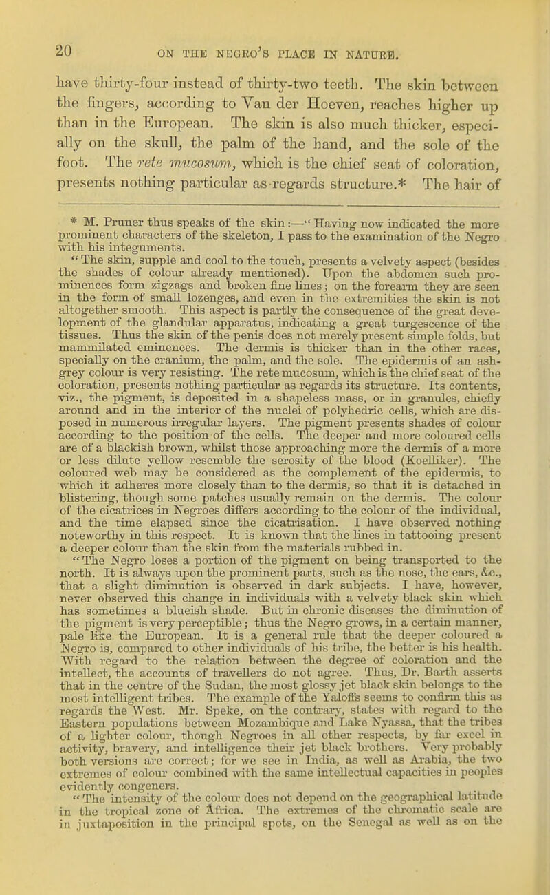 have thirty-four instead of thirty-two teeth. The skin between the fingers, according to Van der Hoeven, reaches higher up than in the European. The skin is also much thicker^ especi- ally on the skull, the palm of the liand, and the sole of the foot. The o-ete mucosmn, which is the chief seat of coloration, presents nothing particular as regards structure.* The hair of * M. Praner thus speaks of the skin:—Having now indicated the more prominent characters of the skeleton^ I pass to the examination of the Negro with his integuments.  The skin, supple and cool to the touch, presents a velvety aspect (besides the shades of colour already mentioned). Upon the abdomen such pro- minences form zigzags and broken fine lines; on the foreann they ai-e seen in the form of small lozenges, and even in the extremities the skin is not altogether smooth. This aspect is partly the consequence of the great deve- lopment of the glandular apparatus, indicating a g^-eat turgescence of the tissues. Thus the skin of the penis does not merely present simple folds, but mammilated eminences. The dermis is thicker than in the other races, specially on the cranium, the palm, and the sole. The epidei-mis of an ash- grey colour- is very resisting. The rete mucosum, which is the chief seat of the coloration, presents nothing particular as regards its structure. Its contents, viz., the pigment, is deposited in a shapeless mass, or in granules, chiefly around and in the interior of the nuclei of polyhedric cells, which ai-e dis- posed in numerous in-egular layers. The pigment presents shades of colour according to the position of the cells. The deeper and more coloured cells are of a blackish brown, whilst those approaching more the dermis of a more or less dilute yellow resemble the serosity of the blood (KoeUiker). The coloiu-ed web may be considered as the complement of the epideimis, to which it adheres more closely than to the dermis, so that it is detached in blistering, though some patches usually remain on the dermis. The colour of the cicatrices in Negroes differs according to the colour of the individual, and the time elapsed since the cicatrisation. I have observed nothing noteworthy in this respect. It is known that the lines in tattooing present a deeper colour than the skin from the materials rubbed in.  The Negro loses a portion of the pigment on being transported to the north. It is always upon the prominent parts, such as the nose, the ears, &c., that a slight diminution is observed in dark subjects. I have, however, never observed this change in individiials with a velvety black skin which has sometimes a blueish shade. Biit in chronic diseases the diminution of the pigment is very perceptible; thus the Negro grows, in a certain manner, pale l&e the European. It is a general rule that the deeper coloured a Negro is, compared to other individuals of his tribe, the better is his health. With regard to the relation between the degree of coloration and the intellect, the accounts of travellers do not agi-ee. Thus, Dr. Barth asserts that in the centre of the Sudan, the most glossy jet black skin belongs to the most intelligent tribes. The example of the Yaloffs seems to confii-m this as regards the West. Mr. Speke, on the contraiy, states with regard to the Eastern populations between Mozambique and Lake Nyassa, that the tribes of a lighter colour, though Negi-ocs in all other respects, by far excel in activity, bravery, and intelligence then- jet black brothere. Very probably both versions are correct; for we see in India, as well as Arabia, the two extremes of colour' combined with the same intellectual capacities in peoples evidently congeners.  The intensity of the colour does not depend on the geogi-aphical latitude in the tropical zone of Africa. The extremes of the chromatic scale are in juxtaposition in the principal spots, on the Senegal as well as on the