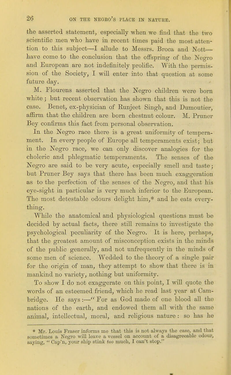 the asserted statement^ especially wlieii we find tliat the two scientific men who have in recent times paid the most atten- tion to this subject—I allude to Messrs. Broca and Nott— have come to the conclusion that the ofi'spring of the Negro and European are not indefinitely prolific. With the permis- sion of the Society^ I will enter into that question at some future day. M. Flourens asserted that the Negro children were born white; but recent observation has shown that this is not the case. Benetj ex-physician of Eunjeet Singh_, and Dumoutier, affii-m that the children are born chestnut colour. M. Pruner Bey confii-ms this fact from personal observation. In the Negro race there is a great uniformity of tempera- ment. In every people of Europe all temperaments exist; but in the Negro race^ we can only discover analogies for the choleric and phlegmatic temperaments. The senses of the Negro are said to be very acute^ especially smell and taste; but Pruner Bey says that there has been much exaggeration as to the perfection of the senses of the Negro, and that his eye-sight in particular is very much inferior to the Eui'opean. The most detestable odours delight him,* and he eats every- thing. While the anatomical and physiological questions must be decided by actual facts, there still remains to investigate the psychological peculiarity of the Negro. It is here, perhaps, that the greatest amount of misconception exists in the minds of the public generally, and not unfrequently in the minds of some men of science. Wedded to the theoiy of a single pair for the origin of man, they attempt to show that thei'e is in mankind no variety, nothing but uniformity. To show I do not exaggerate on this point, I wiU quote the words of an esteemed friend, which he read last year at Cam- bridge. He says :— Eor as God made of one blood all the nations of the earth, and endowed them all with the same animal, intellectual, moral, and rehgious nature : so has he * Ml-. Loiiis Fraser informs me that this is not always the case, and that sometimes a Negi'O will leave a vessel on account of a disagi-eeable odour, saying,  Cup'n, your ship stink too much, I can't stop.