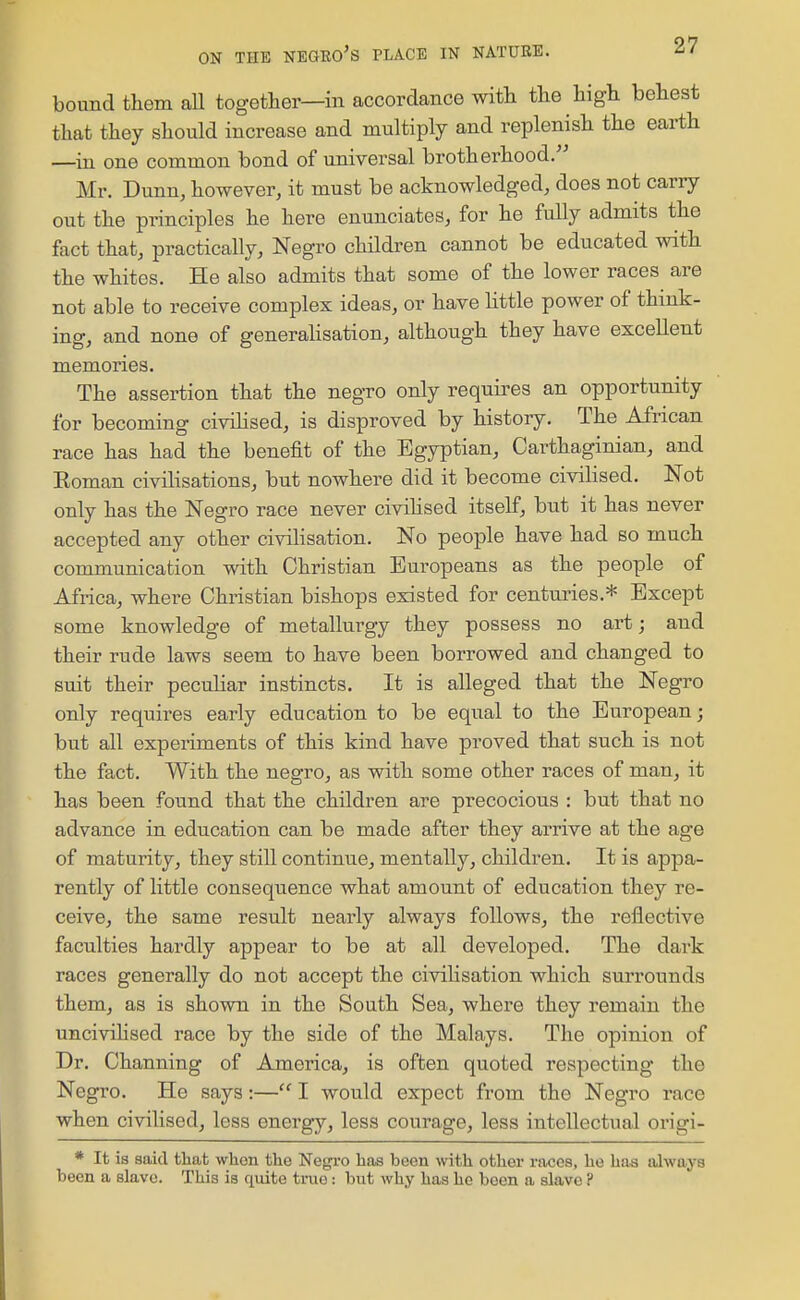 bound them all together—in accordance with the high behest that they should increase and multiply and replenish the earth —in one common bond of universal brotherhood.'^ Mr. Dunn, however, it must be acknowledged, does not carry out the principles he here enunciates, for he fully admits the fact that, practically, Negro children cannot be educated with the whites. He also admits that some of the lower races are not able to receive complex ideas, or have little power of think- ing, and none of generaHsation, although they have excellent memories. The assertion that the negro only requires an opportunity for becoming civilised, is disproved by history. The African race has had the benefit of the Egyptian, Carthaginian, and Eoman civilisations, but nowhere did it become civilised. Not only has the Negro race never civihsed itself, but it has never accepted any other civilisation. No people have had so much communication with Christian Europeans as the people of Africa, where Christian bishops existed for centuries.* Except some knowledge of metallurgy they possess no art; and their rude laws seem to have been borrowed and changed to suit their peculiar instincts. It is alleged that the Negro only requires early education to be equal to the European; but all experiments of this kind have proved that such is not the fact. With the negro, as with some other races of man, it has been found that the children are precocious : but that no advance in education can be made after they arrive at the age of maturity, they still continue, mentally, children. It is appa- rently of little consequence what amount of education they re- ceive, the same result nearly always follows, the reflective faculties hardly appear to be at all developed. The dark races generally do not accept the civilisation which surrounds them, as is shown in the South Sea, where they remain the uncivihsed race by the side of the Malays. The opinion of Dr. Channing of America, is often quoted respecting the Negro. He saya:— I would expect from the Negro race when civilised, less energy, less courage, less intellectual origi- * It is said that when the Negi'o has been with other races, he has always been a slave. This is quite true: but why has he been a slave ?