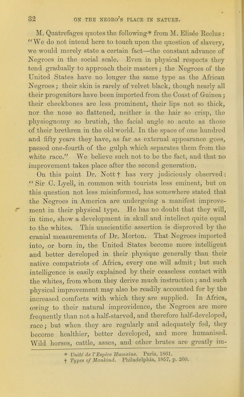 M. Quatrefages quotes the following* from M. Elisee Eeclus : We do not intend here to touch upon the question of slavery, we would merely state a certain fact—the constant advance of Negroes in the social scale. Even in physical respects they tend gradually to approach their masters; the Negroes of the United States have no longer the same type as the African Negroes ; their skin is rarely of velvet black, though nearly all their progenitors have been imported from the Coast of Guinea; their cheekbones are less prominent, their lips not so thick, nor the nose so flattened, neither is the hair so crisp, the physiognomy so brutish, the facial angle so acute as those of their brethren in the old world. In the space of one hundred and fifty years they have, as far as external appearance goes, passed one-fourth of the gulph which separates them from the white race. We believe such not to be the fact, and that no improvement takes place after the second generation. On this point Dr. Nott f has very judiciously observed: Sir G. Lyellj in common with tourists less eminent, but on this question not less misinformed, has somewhere stated that the Negroes in America are undergoing a manifest improve- ment in their physical type. He has no doubt that they will, in time, show a development in skull and intellect quite equal to the whites. This unscientific assertion is disproved by the cranial measurements of Dr. Morton. That Negroes imported into, or born in, the United States become more intelligent and better developed in their physique generally than their native compatriots of Africa, every one will admit; but such intelligence is easily explained by their ceaseless contact with the whites, from whom they derive much instruction; and such physical improvement may also be readily accounted for by the increased comforts Avith which they are supplied. In Africa, owing to their natural improvidence, the Negroes are more frequently than not a half-starved, and therefore half-developed, race; but when they are regularly and adequately fed, they become healthier, better developed, and more humanised. Wild horses, cattle, asses, and other brutes are greatly im- * UniU de I'Espece Humaine. P.oi-is, 1861. f Types of Mankind. Philadelphia, 1857, p. 2G0.