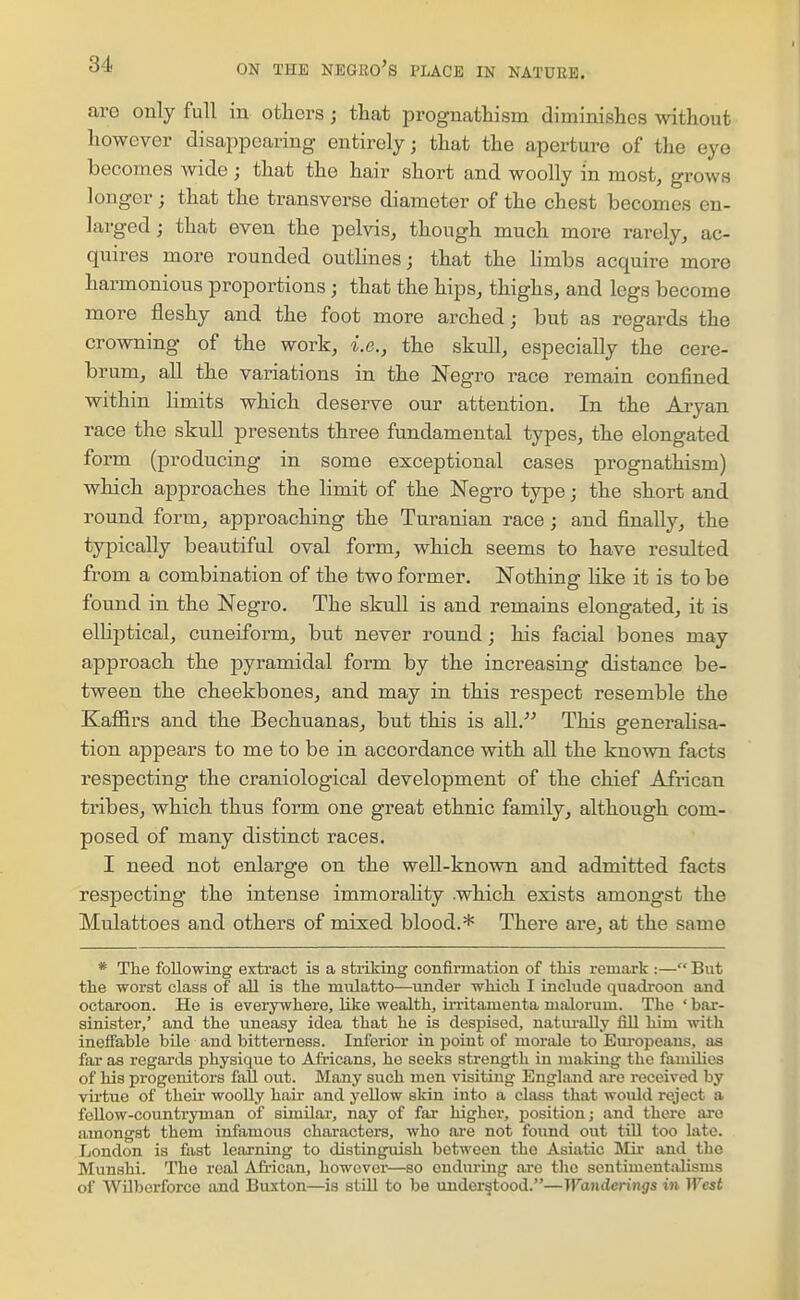 are only full in otliers; that prognathism diminishes without however disappearing entirely; that the aperture of the eye becomes wide ; that the hair short and woolly in most, grows longer; that the transverse diameter of the chest becomes en- larged ; that even the pelvis, though much more rarely, ac- quires more rounded outlines; that the Hmbs acquire more harmonious proportions ; that the hips, thighs, and legs become more fleshy and the foot more arched; but as regards the crowning of the work, i.e., the skull, especially the cere- brum, all the variations in the Negro race remain confined within limits which deserve our attention. In the Aryan race the skull presents three fundamental types, the elongated form (producing in some exceptional cases prognathism) which approaches the limit of the Negro type; the short and round form, approaching the Turanian race; and finally, the typically beautiful oval form, which seems to have resulted from a combination of the two former. Nothing like it is to be found in the Negro. The skull is and remains elongated, it is elliptical, cuneiform, but never round; his facial bones may approach the pyramidal form by the increasing distance be- tween the cheekbones, and may in this respect resemble the Kaffirs and the Bechuanas, but this is all. This generalisa- tion appears to me to be in accordance with all the known facts respecting the craniological development of the chief African tribes, which thus form one great ethnic family, although com- posed of many distinct races. I need not enlarge on the well-known and admitted facts respecting the intense immorality .which exists amongst the Mulattoes and others of mixed blood.* There are, at the same * The following extract is a striking confirmation of this remark :— But the worst class of all is the mulatto—under which I include quadroon and octaroon. He is everywhere, like wealth, iiTitamenta malorum. The ' bar- sinister,' and the uneasy idea that he is despised, natui-aUy fill him with ineffable bUe and bitterness. Inferior in point of morale to Eiu-opeans, as far as regards physique to Africans, he seeks strength in making the families of his progenitors fall out. Many such men visiting England are received by virtue of their woolly hair and yellow skin into a class that would reject a fellow-countryman of similar, nay of fiu- higher, position; and there are amongst them infamous characters, who ai-e not found out till too late. London is fast learning to distinguish between the Asiatic Mir and the Munshi. The real Afi-ican, however—so enduring are the sentiment-ilisms of WUberforce and Buxton—is still to be understood.—Wanderings in West