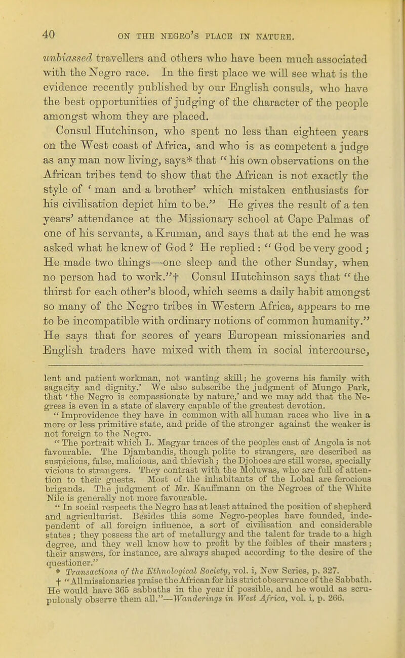 unbiassed travellers and otliers who have been much associated with the Negro race. In the first place we will see what is the evidence recently published by our English consuls^ who have the best opportunities of judging of the character of the people amongst whom they are placed. Consul Hutchinson^ who spent no less than eighteen years on the West coast of Africa, and who is as competent a judge as any man now living, says* that  his own observations on the African tribes tend to show that the African is not exactly the style of ' man and a brother' which mistaken enthusiasts for his civilisation depict him to be. He gives the result of a ten years' attendance at the Missionary school at Cape Palmas of one of his servants, a Kruman, and says that at the end he was asked what he knew of God ? He replied :  God be very good ; He made two things—one sleep and the other Sunday, when no person had to work.t Consul Hutchinson says that  the thirst for each other's blood, which seems a daily habit amongst so many of the Negro tribes in Western Africa, appears to me to be incompatible with ordinary notions of common humanity. He says that for scores of years European missionaries and English traders have mixed with them in social intercourse. lent and patient workman, not wanting skill; he governs Ms family -with, sagacity and dignity.' We also subscribe the judgment of Mungo Pai-k, that ' the Negro is compassionate by nature,' and we may add that the Ne- gress is even in a state of slavery capable of the greatest devotion.  Improvidence they have in common with aU human races who live in a more or less primitive state, and pride of the stronger against the weaker is not foreign to the Negro.  The portrait which L. Magyar traces of the peoples east of Angola is not favotu-able. The Djambandis, though polite to strangers, are described as suspicious, false, malicious, and thievish; the Djohoes ai'e still worse, specially vicious to strangers. They contrast with the Moluwas, who are full of atten- tion to theii- guests. Most of the inhabitants of the Lobal ai-e ferocious brigands. The judgment of Mr. Kauifmann on the Negroes of the White Nile is generally not more favourable.  In social respects the Negro has at least attained the position of shepherd and agricultm-ist. Besides this some Negi-o-peoples have founded, inde- pendent of all foreign influence, a sort of civilisation and considerable states ; they possess the ai-t of metallurgy and the talent for trade to a high degi-ee, and they well know how to profit by the foibles of their masters; their answers, for instance, are always shaped according to the desire of the questioner. * Transactions of the Ethnological Society, vol. i. New Scries, p. 327. f  Allmissionaries praise the African for his strict observance of the Sabbath. He would have 365 sabbaths in the year if possible, and he would as scru- pulously observe them all.—Wanderings in West Africa, vol. i, p. 266.