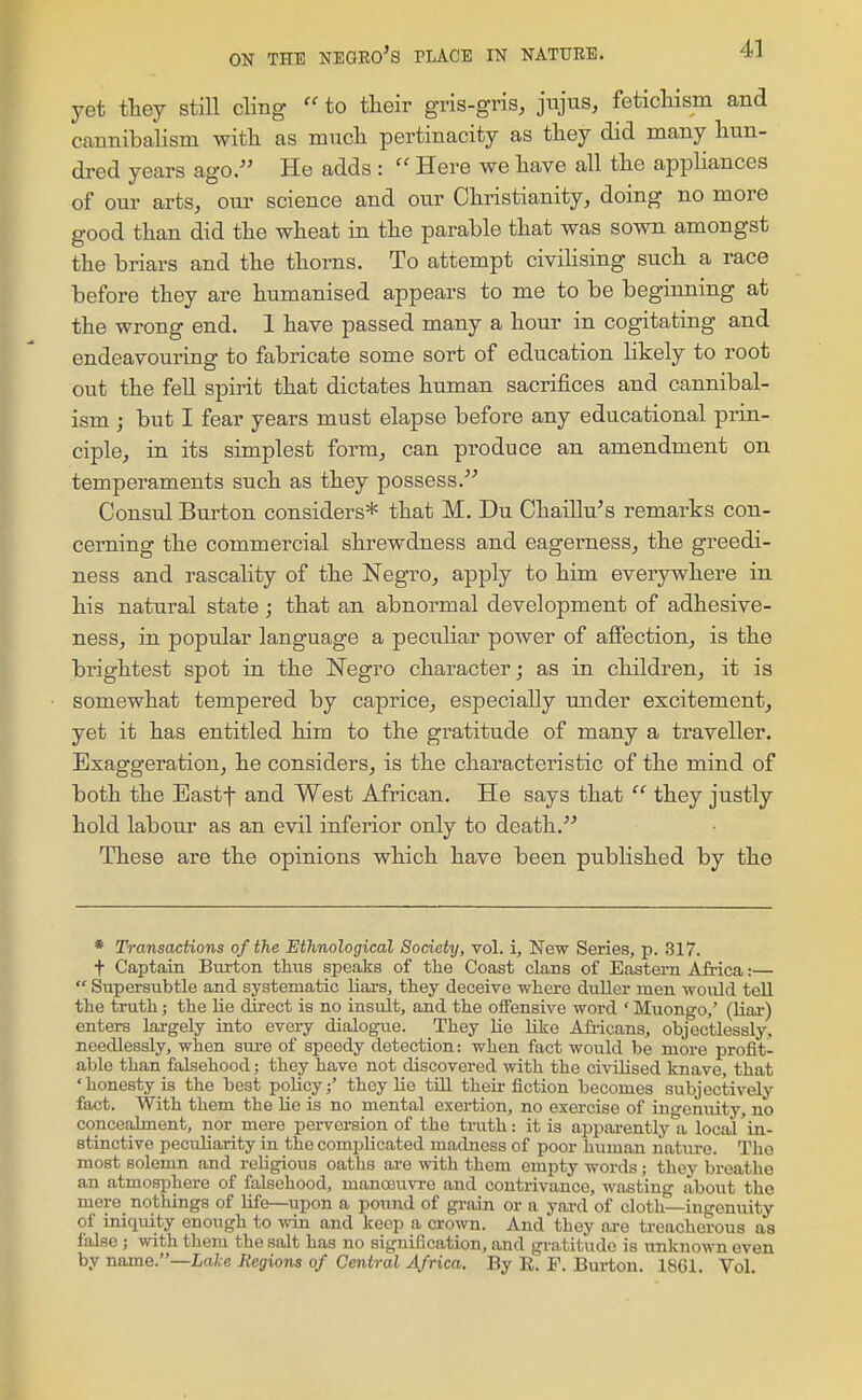 yet ttey still cling  to their gi-is-gris, jujus, feticHsm and cannibalism witli as mucli pertinacity as they did many hun- dred years ago. He adds :  Here we have all the appliances of our arts, our science and our Christianity, doing no more good than did the wheat in the parable that was sown amongst the briars and the thorns. To attempt civihsing such a race before they are humanised appears to me to be beginning at the wrong end. 1 have passed many a hour in cogitating and endeavouring to fabricate some sort of education likely to root out the fell spirit that dictates human sacrifices and cannibal- ism ; but I fear years must elapse before any educational prin- ciple, in its simplest form, can produce an amendment on temperaments such as they possess. Consul Burton considers* that M. Du Chaillu's remarks con- cerning the commercial shrewdness and eagerness, the greedi- ness and rascality of the Negro, apply to him everywhere in his natural state; that an abnormal development of adhesive- ness, in popular language a peculiar power of affection, is the brightest spot in the Negro character; as in children, it is somewhat tempered by caprice, especially under excitement, yet it has entitled him to the gratitude of many a traveller. Exaggeration, he considers, is the characteristic of the mind of both the Eastf and West African. He says that  they justly hold labour as an evil inferior only to death. These are the opinions which have been published by the * Transactions of the Ethnological Society, vol. i. New Series, p. 317. t Captain Burton thus speaks of tlie Coast clans of Eastern Africa:—  Supersubtle and systematic liars, ttey deceive where duUer men would tell the truth; the lie direct is no insult, and the oifensive word ' Muongo,' (Uar) enters largely into every dialogue. They lie like Afr-icans, objectlessly, needlessly, when sm-e of speedy detection: when fact would be more profit- able than falsehood; they have not discovered with the civilised knave, that 'honesty is the best policythey lie tiU their fiction becomes subjectively fact. With them the lie is no mental exertion, no exercise of ingenuity, no concealment, nor mere perversion of the truth: it is appai-ently a local 'in- stinctive peculiarity in the complicated madness of poor human nature. The most solemn and religious oaths are with them empty words; they breathe an atmosphere of falsehood, manoeuvre and contrivance, wasting about the mere nothings of life—upon a pound of grain or a yard of cloth—ingenuity of iniquity enough to win and keep a crown. And they are treacherous as false J with them the salt has no signification, and gratitude is unknown even by name.—Lake Megions of Central Africa. By R. F. Burton. 1861. Vol.