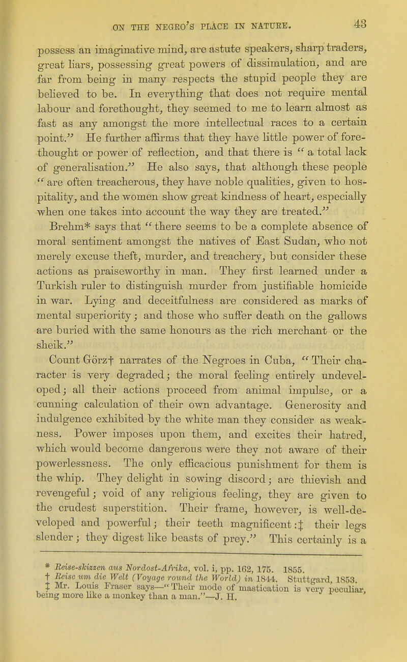 possess an imaginative mind, are astute speakers, sliarp traders, great liars, possessing great powers of dissimulation, and are far from being in many respects the stupid people they are believed to be. In everytiiing tliat does not require mental labour and forethouglit, they seemed to me to learn almost as fast as any amongst the more intellectual races to a certain point. He further affirms that they have little power of fore- thought or power of reflection, and that there is  a total lack of generalisation. He also says, that although these people  are often treacherous, they have noble quahties, given to hos- pitality, and the women show great kindness of heart, especially when one takes into account the way they are treated.''' Brehm* says that  there seems to be a complete absence of moral sentiment amongst the natives of East Sudan, who not merely excuse theft, murder, and treachery, but consider these actions as praiseworthy in man. They first learned under a Turkish ruler to distinguish murder from justifiable homicide in war. Lying and deceitfulness are considered as marks of mental superiority; and those who suffer death on the gallows are buried with the same honours as the rich merchant or the sheik. Count Gorzt narrates of the Negroes in Cuba, Their cha- racter is very degraded; the moral feeling entirely undevel- oped; all their actions proceed from animal impulse, or a cunning calciilation of their owa. advantage. Generosity and indulgence exhibited by the white man they consider as weak- ness. Power imposes upon them, and excites their hatred, which would become dangerous were they not aware of their powerlessness. The only efficacious punishment for them is the whip. They delight in sowing discord; are thievish and revengeful; void of any rehgious feeling, they are given to the crudest superstition. Their frame, however, is well-de- veloped and powerful; their teeth magnificent:J their legs slender; they digest like beasts of prey. This certainly is a * Reise-sldzzen aus Nordost-AMka, vol. i, pp. 162, 175. 1855. t Rcisc urn die Wait (Voyage ro^md the World) in 1844. Stuttgard, 1853. X Ml-. Loius Frascr says— Theii- mode of mastication is very peculiju- being more like a monkey than a man.—J. H.