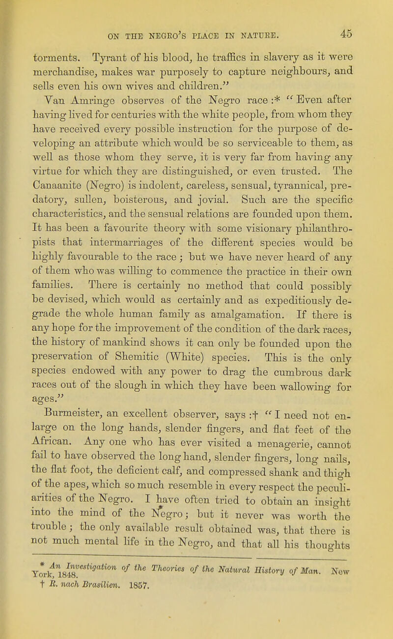 torments. Tyi'ant of Ms blood, he traffics in slavery as it were merchandise^ makes war purposely to capture neighbours, and sells even his own wives and children. Yan Amrino-e observes of the Neofro race :* Even after having lived for centuries with the white people, from whom they have received every possible instruction for the purpose of de- veloping an attribute which would be so serviceable to them, as well as those whom they serve, it is very far from having any virtue for which they are distinguished, or even trusted. The Canaanite (Negro) is indolent, careless, sensual, tyrannical^ pre- datory, sullen, boisterous, and jovial. Such are the specific characteristics, and the sensual relations are founded upon them. It has been a favourite theory with some visionary philanthro- pists that intermarriages of the different species would be highly favourable to the race ; but we have never heard of any of them who was willing to commence the practice in their own families. There is certainly no method that could possibly be devised, which would as certainly and as expeditiously de- grade the whole human family as amalgamation. If there is any hope for the improvement of the condition of the dark races, the history of mankind shows it can only be founded upon the preservation of Shemitic (White) species. This is the only species endowed with any power to drag the cumbrous dark races out of the slough in which they have been wallowing for ages. Burmeister, an excellent observer, says :t 1 need not en- large on the long hands, slender fingers, and flat feet of the African. Any one who has ever visited a menagerie, cannot fail to have observed the longhand, slender fingers, long nails, the flat foot, the deficient calf, and compressed shank and thigh of the apes, which so much resemble in every respect the peculi- arities of the Negro. I have often tried to obtain an insight into the mind of the Negro; but it never was worth the trouble; the only available result obtained was, that there is not much mental life in the Negro, and that aU his thoughts Trrk^IsS!''*''''''''' °^ Theories of the Natural History of Man. New t R. nach Brasilien. 1857.