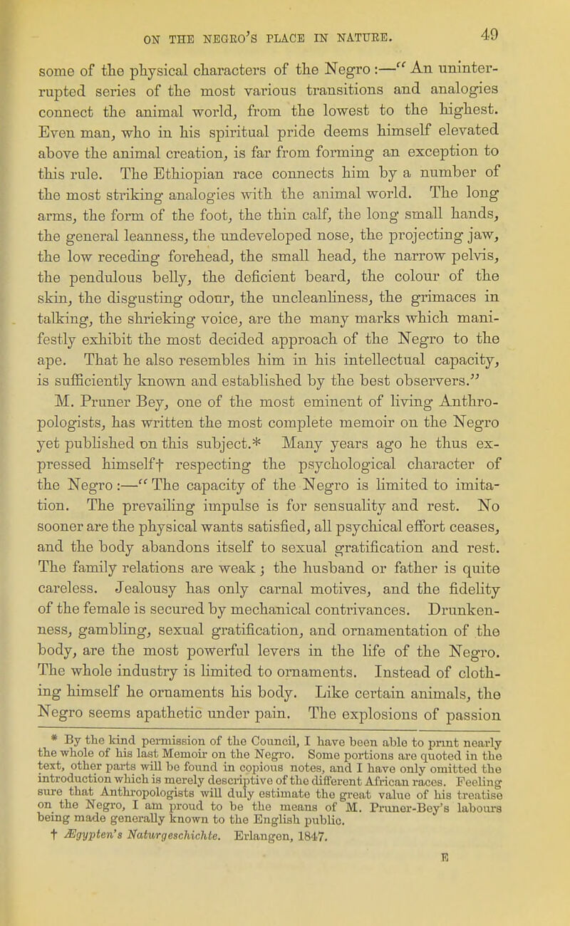 some of the physical cliaracters of tlie Negro :—An uninter- rupted series of tlie most various transitions and analogies connect the animal world, from the lowest to the highest. Even man, who in his spiritual pride deems himself elevated above the animal creation, is far from forming an exception to this rule. The Ethiopian race connects him by a number of the most striking analogies with the animal world. The long arms, the form of the foot, the thin calf, the long small hands, the general leanness, the undeveloped nose, the projecting jaw, the low receding forehead, the small head, the narrow pelvis, the pendulous belly, the deficient beard, the colour of the skin, the disgusting odour, the uncleanhness, the grimaces in talking, the shrieking voice, are the many marks which mani- festly exhibit the most decided approach of the Negro to the ape. That he also resembles him in his intellectual capacity, is sufficiently known and established by the best observers. M, Pruner Bey, one of the most eminent of living Anthro- pologists, has written the most complete memoir on the Negro yet published on this subject.* Many years ago he thus ex- pressed himselft respecting the psychological character of the Negro :— The capacity of the Negro is hmited to imita- tion. The prevailing impulse is for sensuality and rest. No sooner are the physical wants satisfied, all psychical effort ceases, and the body abandons itself to sexual gratification and rest. The family relations are weak; the husband or father is quite careless. Jealousy has only carnal motives, and the fidelity of the female is secured by mechanical contrivances. Drunken- ness, gambling, sexual gratification, and ornamentation of the body, are the most powerful levers in the life of the Negro. The whole industry is limited to ornaments. Instead of cloth- ing himself he ornaments his body. Like certain animals, the Negro seems apathetic under pain. The explosions of passion * By the Hnd pemiission of tlie Council, I have been able to print nearly the whole of his last Memoii- on the Negro. Some portions ai-e quoted in the text, other parts will be found in copious notes, and I have only omitted the introduction which is merely descriptive of the different African races. Feeling sm-e that Anthropologists will duly estimate the great value of his treatise on the Negro, I am proud to be the means of M. Pruner-Bey's labours being made generally known to the English pubUc. t JUgypten's Natv,rgeschichte. Erlangen, 1847, E