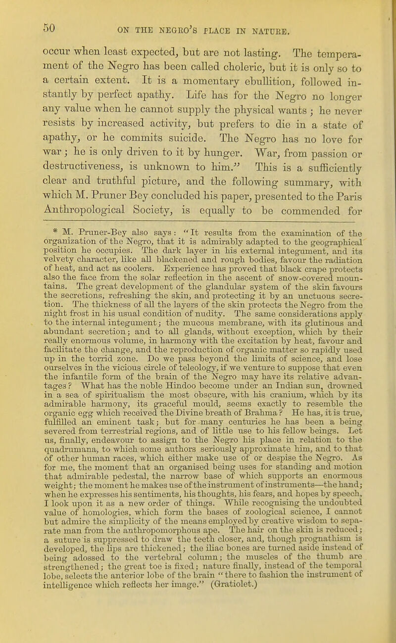 occur when least expected, but are not lasting. The tempera- ment of tlio Negro lias been called choleric, but it is only so to a certain extent. It is a momentary ebullition, followed in- stantly by perfect apathy. Life has for the Negro no longer any value when he cannot supply the physical wants ; he never resists by increased activity, but prefers to die in a state of apathy, or he commits suicide. The Negro has no love for war ; he is only driven to it by hunger. War, from passion or destructiveness, is unknown to him. This is a sufficiently clear and truthful picture, and the following summary, with which M. Pruner Bey concluded his paper, presented to the Paris Anthropological Society, is equally to be commended for * M. Pruner-Bey also says :  It results from tlie examination of the orgaiiization of the Negro, that it is aclmirahly adapted to the geographical position he occupies. The dark layer in his external integument, and its velvety character, like all blackened and rough bodies, favour the radiation of heat, and act as coolers. Experience has proved that black crape protects also the face from the solar reflection in the ascent of snow-covered moiin- tains. The great development of the glandular system of the skin favours the secretions, refreshing the skin, and protecting it by an imctuous secre- tion. The thickness of aU the layers of the skin protects the Negro fi-om the night frost in his usual condition of nudity. The same considerations apply to the internal integument; the mucous membrane, with its glutinous and abundant secretion; and to all glands, without exception, which by their really enormous volume, in harmony with the excitation by heat, favour and facilitate the change, and the reproduction of organic matter so rapidly used uj) in the torrid zone. Do we pass beyond the limits of science, and lose ourselves in the vicious circle of teleology, if we venture to suppose that even the infantile form of the brain of the Negro may have its relative advan- tages ? What has the noble Hiudoo become under an Indian sun, drowned in a sea of spiritualism the most obscure, with his cranium, which by its admii'able harmony, its graceful mould, seems exactly to resemble the organic egg which received the Divine breath of Brahma ? He has, it is true, fulfilled an eminent task; but for many centmies he has been a being severed fi-om terrestrial regions, and of little use to his fellow beings. Let us, finally, endeavour to assign to the Negro his place in relation to the quadrumana, to which some authors seriously approximate him, and to that of other human races, which either make use of or despise the Negro. As for me, the moment that an organised being uses for standing and motion that admirable pedestal, the narrow base of which supports an enoimous weight; the moment he makes use of the instrixment of instruments—the hand; when he expresses his sentiments, his thoughts, his feai-s, and hopes by speech, I look upon it as a new order of things. Wldle recognising the undoubted value of homologies, which form the bases of zoological science, I cannot but admire the simplicity of the means emioloyed by creative wisdom to sepa- rate man from the anthi-opomorphous ape. The haii' on the skin is reduced; a suture is suppressed to draw the teeth closer, and, though prognathism is developed, the hps are thickened; the iliac bones ai-e tiu-ned aside instead of being adossed to the vertebral column; the muscles of the thumb are strengthened; the gi-eat toe is fixed; natiu-o finally, instead of the temporal lobe, selects the anterior lobe of the brain  there to fashion the instrument of intelligence which reflects her image. (Gratiolet.)