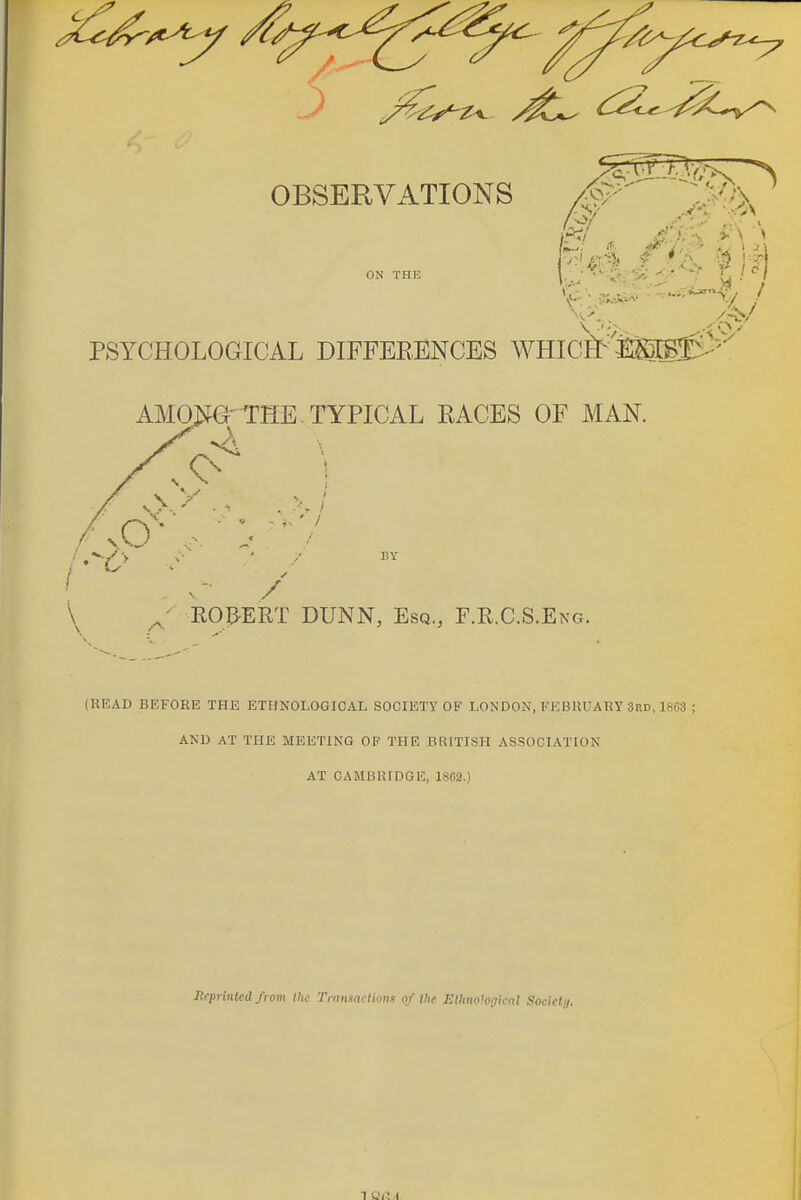 ^^^^^^^^^^^^^^^^ OBSERVATIONS PSYCHOLOGICAL DIFFEEENCES WHICj&^'iasfv'^'' AMO:^G-THE TYPICAL PACES OF MAN. BY ROBERT DUNN, Esq., E.R.C.S.Eng. (READ BEFORE THE ETHNOLOGICAL SOCIETY OF LONDON, FEBUUABY 3rd, 1863 ; AND AT THE MEETING OF THE BRITISH ASSOCIATION AT CAMBRIDGE, 18G2.) Heinmied from the Transncthms of the Elhnologicnt Societi 1 QiM