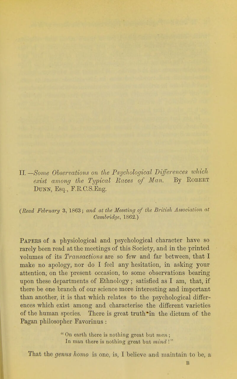 II. —Some Observations on the Psychological Differences ivhich exist among the Typical Races of Man. By Robert Dunn, Esq., F.RC.S.Eng. {Read February 3, 1863; and at the Meeeting of the British Association at Cambridge, 1862.) Papeks of a physiological and psychological character have so rarely been read at the meetings of this Society, and in the printed volumes of its Transactions are so few and far between, that I make no apology, nor do I feel any hesitation, in asking yonr attention, on the present occasion, to some observations bearing upon these departments of Ethnology ; satisfied as I am, that, if there be one branch of our science more interesting and important than another, it is that which relates to the psychological differ- ences which exist among and characterise the different varieties of the human species. There is great truth'in the dictum of the Pagan philosopher Favorinus :  On earth there is nothing great but vimi; In man there is nothing great but mind ! That the genus homo is one, is, I believe and maintain to be, a B