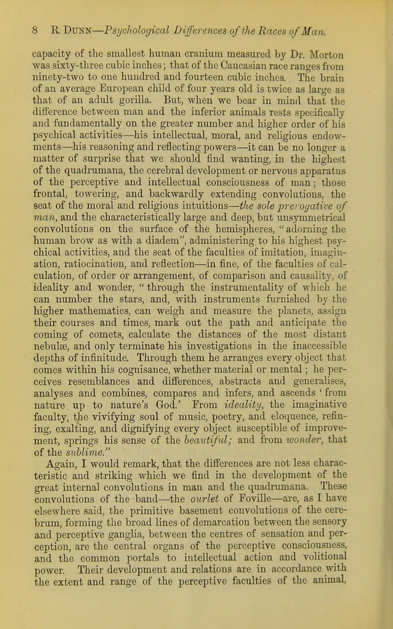 capacity of the smallest human cranium measured by Dr. Morton was sixty-three cubic inches; that of the Caucasian race ranges from ninety-two to one hundred and fourteen cubic inches. The brain of an average European child of four years old is twice as large as that of an adult gorilla. But, when we bear in mind that the difference between man and the inferior animals rests specifically and fundamentally on the greater number and higher order of his psychical activities—his intellectual, moral, and religious endow- ments—his reasoning and reflecting powers—it can be no longer a matter of surprise that we should find wanting, in the highest of the quadrumana, the cerebral development or nervous apparatus of the perceptive and intellectual consciousness of man; those frontal, towering, and backwardly extending convolutions, the seat of the moral and religious intuitions—the sole prerogative of man, and the characteristically large and deep, but unsymmetrical convolutions on the surface of the hemispheres,  adorning the human brow as with a diadem, administering to his highest psy- chical activities, and the seat of the faculties of imitation, imagin- ation, ratiocination, and reflection—in fine, of the faculties of cal- culation, of order or arrangement, of comparison and causality, of ideality and wonder,  through the instrumentality of which he can number the stars, and, with instruments furnished by the higher mathematics, can weigh and measure the planets, assign their courses and times, mark out the path and anticipate the coming of comets, calculate the distances of the most distant nebulae, and only terminate his investigations in the inaccessible depths of infinitude. Through them he arranges every object that comes within his cognisance, whether material or mental; he per- ceives resemblances and differences, abstracts and generalises, analyses and combines, compares and infers, and ascends ' from nature up to nature's God.' From ideality, the imaginative faculty, the vivifying soul of music, poetry, and eloquence, refin- ing, exalting, and dignifying every object susceptible of improve- ment, springs his sense of the beautiful; and from wonder, that of the sublime. Again, I would remark, that the differences are not less charac- teristic and striking which we find in the development of the great internal convolutions in man and the quadi-umana. These convolutions of the band—the ourlet of Foville—are, as I have elsewhere said, the primitive basement convolutions of the cere- brum, forming the broad lines of demarcation between the sensory and perceptive ganglia, between the centres of sensation and per- ception, are the central organs of the perceptive consciousness, and the common portals to intellectual action and volitional power. Their development and relations are in accordance with the extent and range of the perceptive faculties of the animal,