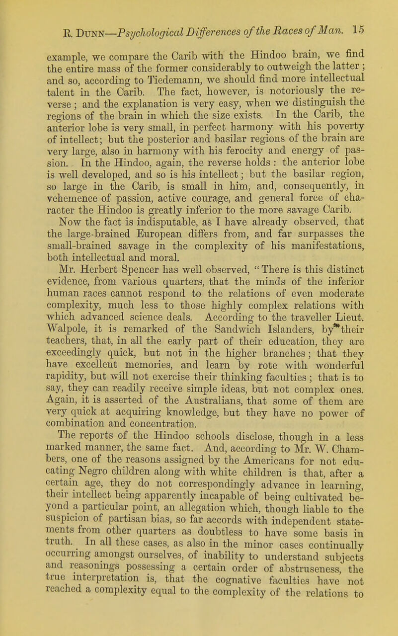 example, we compare the Carib with the Hindoo brain, we find the entire mass of the former considerably to outweigh the latter; and so, according to Tiedemann, we should find more intellectual talent in the Carib. The fact, however, is notoriously the re- verse ; and the explanation is very easy, when we distinguish the regions of the brain in which the size exists. In the Carib, the anterior lobe is very small, in perfect harmony with his poverty of intellect; but the posterior and basilar regions of the brain are very large, also in harmony with his ferocity and energy of pas- sion. In the Hindoo, again, the reverse holds : the anterior lobe is well developed, and so is his intellect; but the basilar region, so large in the Carib, is small in him, and, consequently, in vehemence of passion, active courage, and general force of cha- racter the Hindoo is greatly inferior to the more savage Carib. Now the fact is indisputable, as T have already observed, that the large-brained European differs from, and far surpasses the small-brained savage in the complexity of his manifestations, both intellectual and moral. Mi\ Herbert Spencer has well observed, There is this distinct evidence, from various quarters, that the minds of the inferior human races cannot respond to the relations of even moderate complexity, much less to those highly complex relations with which advanced science deals. According to the traveller Lieut. Walpole, it is remarked of the Sandwich Islanders, by*their teachers, that, in all the early part of their education, they are exceedingly quick, but not in the higher branches; that they have excellent memories, and learn by rote with wonderful rapidity, but will not exercise their thinking faculties ; that is to say, they can readUy receive simple ideas, but not complex ones. Again, it is asserted of the Australians, that some of them are very quick at acquiring knowledge, but they have no power of combination and concentration. The reports of the Hindoo schools disclose, though in a less marked manner, the same fact. And, according to Mr. W. Cham- bers, one of the reasons assigned by the Americans for not edu- cating Negro children along with white children is that, after a certain age, they do not correspondingly advance in learning, their intellect being apparently incapable of being cultivated be- yond a particular point, an allegation which, though liable to the suspicion of partisan bias, so far accords with independent state- ments from other quarters as doubtless to have some basis in truth. In all these cases, as also in the minor cases continually occurring amongst ourselves, of inability to understand subjects and reasonmgs possessing a certain order of abstruseness, the true interpretation is, that the cognative faculties have not reached a complexity equal to the complexity of the relations to