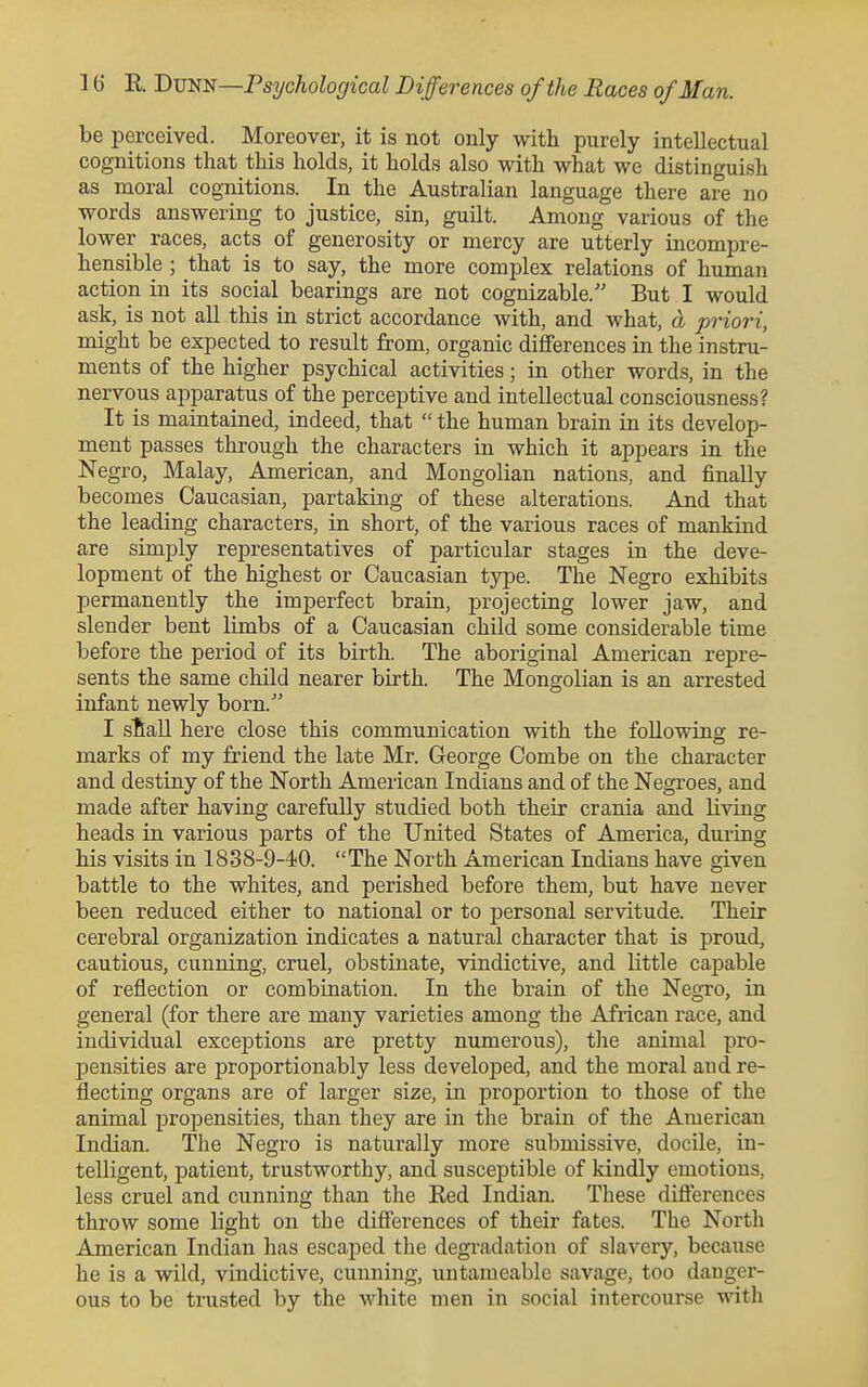 be perceived. Moreover, it is not only with purely intellectual cognitions that this holds, it holds also with what we distinguish as moral cognitions. In the Australian language there are no words answering to justice, sin, guilt. Among various of the lower races, acts of generosity or mercy are utterly incompre- hensible ; that is to say, the more complex relations of human action in its social bearings are not cognizable. But I would ask, is not all this in strict accordance with, and what, a priori, might be expected to result from, organic differences in the instru- ments of the higher psychical activities; in other words, in the nervous apparatus of the perceptive and intellectual consciousness? It is maintained, indeed, that  the human brain in its develop- ment passes through the characters in which it appears in the Negro, Malay, American, and Mongolian nations, and finally becomes Caucasian, partaking of these alterations. And that the leading characters, in short, of the various races of mankind are simply representatives of particular stages in the deve- lopment of the highest or Caucasian type. The Negro exhibits permanently the imperfect brain, projecting lower jaw, and slender bent limbs of a Caucasian child some considerable time before the period of its birth. The aboriginal American repre- sents the same child nearer birth. The Mongolian is an arrested infant newly born. I stall here close this communication with the following re- marks of my friend the late Mr. George Combe on the character and destiny of the North American Indians and of the Negroes, and made after having carefully studied both their crania and living heads in various parts of the United States of America, during his visits in 1838-9-4;0. The North American Indians have given battle to the whites, and perished before them, but have never been reduced either to national or to personal servitude. Their cerebral organization indicates a natural character that is proud, cautious, cunning, cruel, obstinate, vindictive, and little capable of reflection or combination. In the brain of the Negro, in general (for there are many varieties among the African race, and individual exceptions are pretty numerous), tlie animal pro- pensities are proportionably less developed, and the moral aud re- flecting organs are of larger size, in proportion to those of the animal propensities, than they are in tlie brain of the American Indian. The Negro is naturally more submissive, docile, in- telligent, patient, trustworthy, and susceptible of kindly emotions, less cruel and cunning than the Red Indian. These diflerences throw some light on the differences of their fates. The North American Indian has escaped the degi-adation of slavery, because he is a wild, vindictive, cunning, uiitameable savage, too danger- ous to be trusted by the white men in social intercourse witli