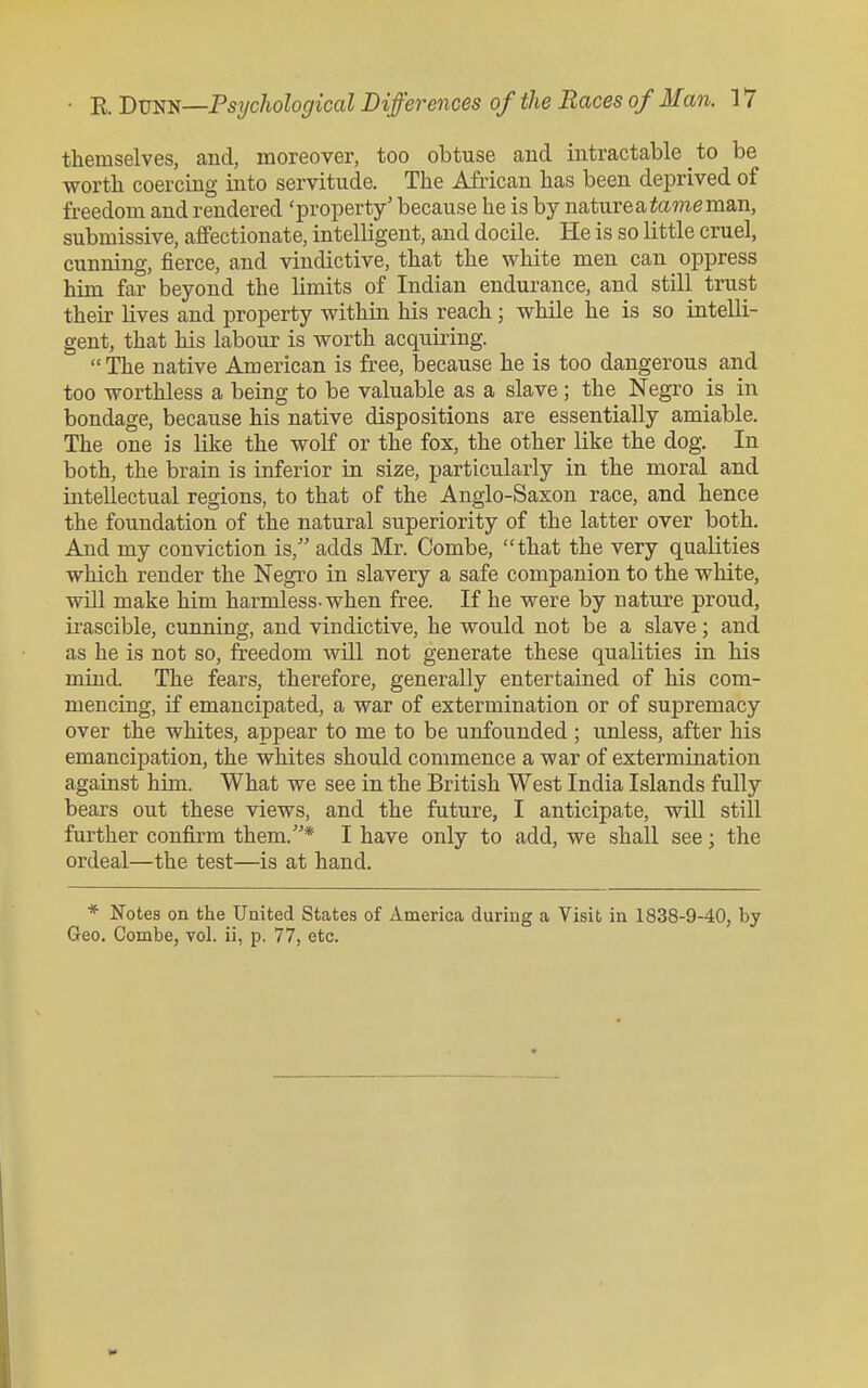 themselves, and, moreover, too obtuse and intractable to be ■worth coercing into servitude. The African has been deprived of freedom and rendered 'property' because he is by nature a tome man, submissive, affectionate, intelligent, and docile. He is so little cruel, cunning, fierce, and vindictive, that the white men can oppress him far beyond the limits of Indian endurance, and still trust their lives and property within his reach; while he is so intelli- gent, that his labour is worth acquiring. The native American is free, because he is too dangerous and too worthless a being to be valuable as a slave ; the Negro is in bondage, because his native dispositions are essentially amiable. The one is like the wolf or the fox, the other like the dog. In both, the brain is inferior in size, particularly in the moral and intellectual regions, to that of the Anglo-Saxon race, and hence the foundation of the natural superiority of the latter over both. And my conviction is, adds Mr. Combe, that the very qualities which render the Negro in slavery a safe companion to the white, will make him harmless-when free. If he were by nature proud, irascible, cunning, and vindictive, he would not be a slave; and as he is not so, freedom will not generate these qualities in his miud. The fears, therefore, generally entertained of his com- mencing, if emancipated, a war of extermination or of supremacy over the whites, appear to me to be unfounded ; unless, after his emancipation, the whites should commence a war of extermination against him. What we see in the British West India Islands fully bears out these views, and the future, I anticipate, will still further confirm them.* I have only to add, we shall see; the ordeal—the test—is at hand. * Notes on the United States of America during a Visit in 1838-9-40, by Geo. Combe, vol. ii, p. 77, etc.