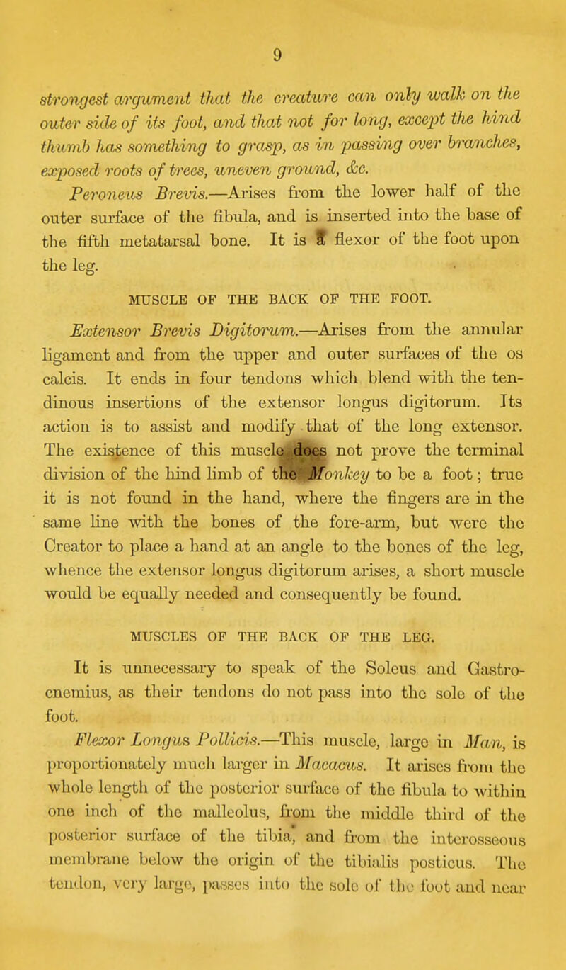 strongest argument that the creature can only walk on the outer side of its foot, and that not for long, except the hind thumb has something to grasp, as in passing over hranches, exposed roots of trees, uneven ground, &c. Peroneus Brevis.—Arises from the lower half of the outer surface of the fibula, and is inserted into the base of the fifth metatarsal bone. It is f flexor of the foot upon the leg. MUSCLE OF THE BACK OP THE FOOT. Extensor Brevis Digitoi^m.—Arises from the annular ligament and from the upper and outer surfaces of the os calcis. It ends in four tendons which blend with the ten- dinous insertions of the extensor longus digitorum. Its action is to assist and modify that of the long extensor. The existence of this musclai^^|&j^ not prove the terminal division of the liind limb of i\i&i.:iMorikey to be a foot; true it is not found in the hand, where the fingers are in the same line with the bones of the fore-arm, but were the Creator to place a hand at an angle to the bones of the leg, whence the extensor longus digitorum arises, a short muscle would be equally needed and consequently be found. MUSCLES OF THE BACK OF THE LEG. It is unnecessary to speak of the Soleus and Gastro- cnemius, as their tendons do not pass into the solo of the foot. Flexor Longus Pollicis.—This muscle, large in Man, is proportionately much larger in Macacus. It ai-ises from the whole lengtli of the posterior surface of the fibula to -vvithiu one inch of the malleolus, from the middle third of the posterior surface of the tibia* and from the interosseous membrane below the origin of the tibialis posticus. The tendon, very largo, passes into the sole of the foot and near