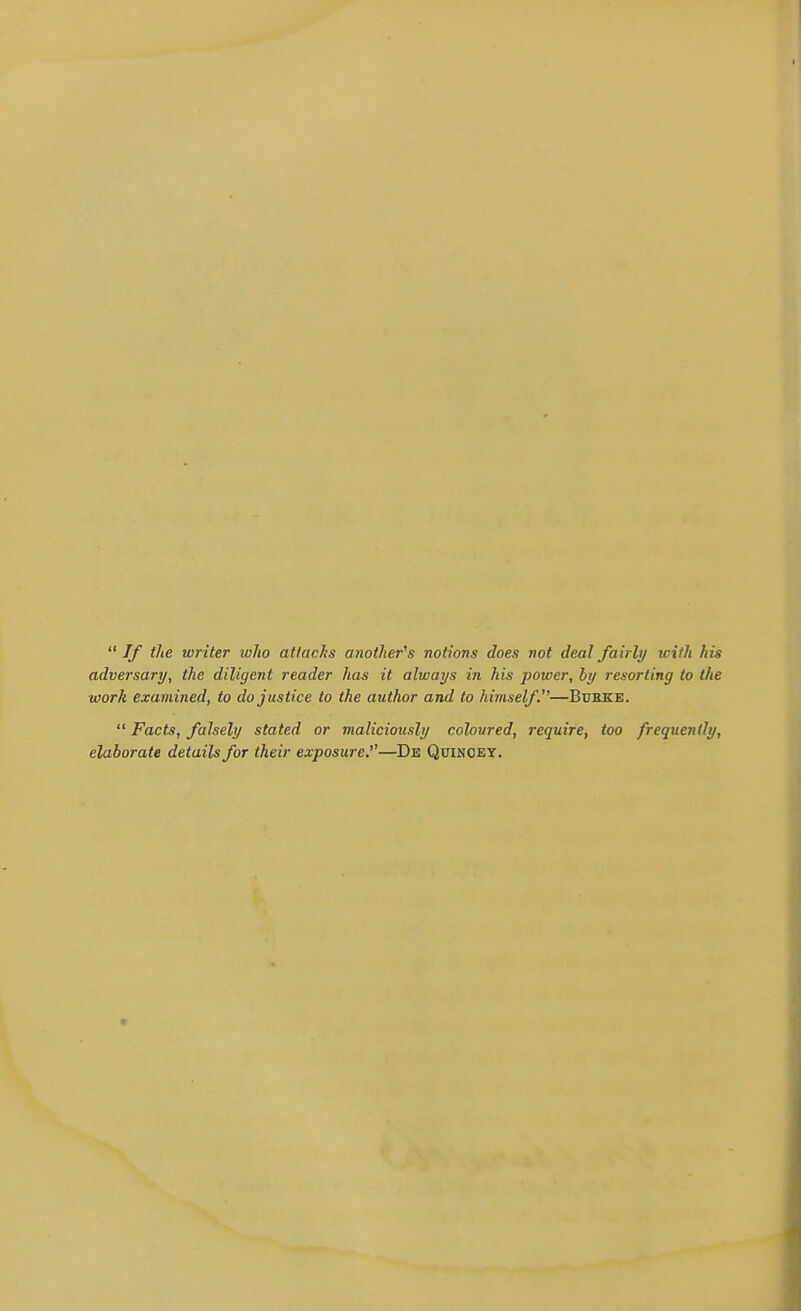  If tlie writer who attacks another's notions does not deal fairly with his adversary, the diligent reader has it always in his power, by resorting to the work examined, to do justice to the author and to himself.—Bdeke.  Facts, falsely stated or maliciously coloured, require, too frequently, elaborate details for their exposure.''—De Quinoey.