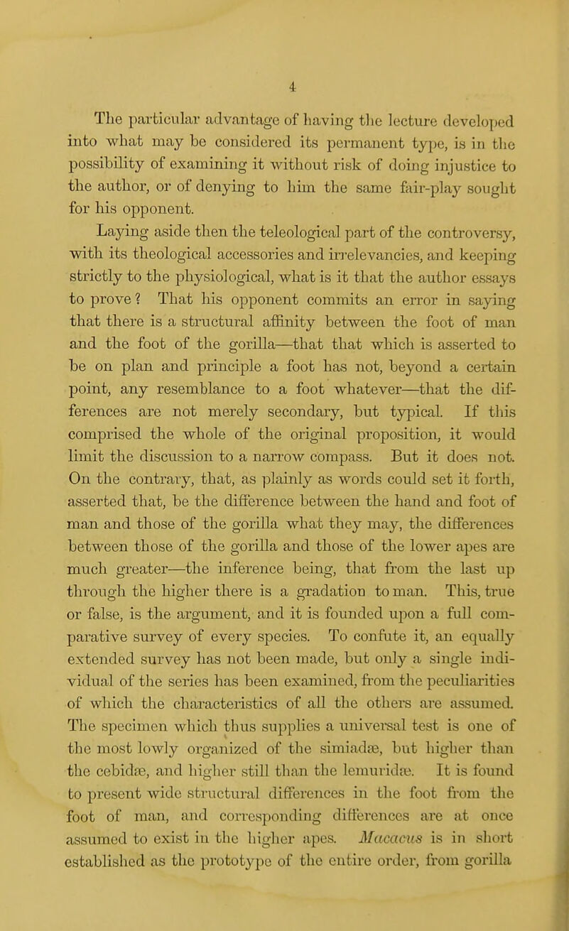 The particular advantage of having tlie lecture developed into what may be considered its permanent type, is in the possibility of examining it without risk of doing injustice to the author, or of denying to him the same fair-plaj^ sought for his opponent. Laying aside then the teleological part of the controversy, with its theological accessories and iri'elevancies, and keeping strictly to the physiological, what is it that the author essays to prove ? That his opponent commits an eiTor in saying that there is a structural affinity between the foot of man and the foot of the gorilla—that that which is asserted to be on plan and principle a foot has not, beyond a certain point, any resemblance to a foot whatever—that the dif- ferences are not merely secondary, but typical. If this comprised the whole of the original proposition, it would limit the discussion to a narrow compass. But it does not. On the contrary, that, as plainly as words could set it forth, asserted that, be the diflerence between the hand and foot of man and those of the gorilla what they may, the differences between those of the gorilla and those of the lower apes are much greater—the inference being, that from the last up through the higher there is a gi'adation to man. This, true or false, is the argument, and it is founded upon a full com- parative survey of every species. To confute it, an equally extended survey has not been made, but only a single indi- vidual of the series has been examined, from the peculiarities of which the characteristics of all the othera are assumed. The specimen which thus supplies a \inivei*sal test is one of the most lowly oi-ganized of the simiadse, but higher than the cebidjB, and higher still than the lemuridfe. It is found to present wide structural differences in the foot from the foot of man, and corresponding differences are at once assumed to exist in the higher apes. Mticacus is in sliort established as the prototype of the entire order, from gorilla