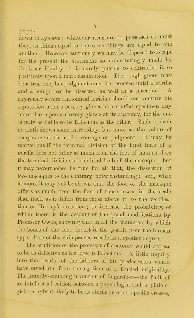 6 do-wn'to aye-aye ; whatever structure it possesses so must they, as things equal to the same things ai-e equal to one another. However cautiously we may be disposed to accept for the present the statement so unhesitatingly made by Professor Huxley, it is surely puerile to contradict it so positively upon a mere assumption. The rough guess may be a true one, but judgment must be reserved until a gorilla and a colugo can be dissected as well as a macaque. A rigorously severe anatomical logician should not venture his reputation upon a cursory glance at a stuffed specimen any more than upon a cursory glance at its anatomy, for the one is fully as liable to be fallacious as the other. Such a dash, at truth shows some intrepidity, but more as the valour of temperament than the courage of judgment. It may be marvellous if the terminal division of the hind limb of a gorilla does not differ as much fi-om the foot of man as does the terminal division of the hind Kmb of the macaque ; but it may nevertheless be true for all that, the dissection of two macaques to the contrary notwithstanding : and, what is more, it may yet be shown that the foot of the macaque differs as much fi-om the foot of those lower in the scale than itself as it differs from those above it, to the verifica- tion of Huxley's assertion ; to increase the probability of which there is the account of the pedal modifications by Professor Owen, showing that in all the characters by which the bones of the foot depart in the gorilla from the human type, those of the chimpanzee recede in a greater degree. The erudition of the professor of anatomy would appear to be as defective as his logic is fallacious. A little inquiry into the results of the labours of his predecessors would have saved him from the egotism of a fancied originality. The gxandly-sounding invention of finger-foot—the fruit of an intellectual coition between a physiologist and a philolo- gist—a hybrid likely to be as sterile as other specific crosses,