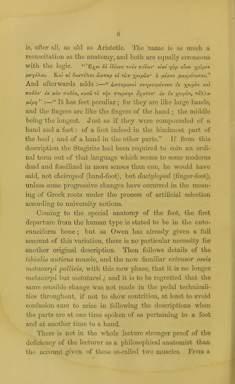 is, after all, as old as Aristotle. The name is as much a resuscitation as the anatomy, and both are equally erroneous with the logic. fier^akai. Ka« et SuktuXoi uianep ol rivu y^eipHii/' 6 fieaov fiuKpoTUTOV.'' And afterwards adds :— TToSos' eK /lev ttoSos, kujo. to t^s 7nepp>]<s e)(^u70P' eK ■^^eipot, raWa fieprj :— It has feet peculiar ; for they are like large hands, and the fingers are like the fingers of the hand ; the middle being the longest. Just as if they were compounded of a hand and a foot: of a foot indeed in the hindmost pai-t of the heel; and of a hand in the other parts, If from this description the Stagirite had been required to coin an ordi- nal term out of that language which seems to some modems dead and fossilized in more senses than one, he would have said, not cheiropod (hand-foot), but dadylopod (finger-foot), unless some progressive changes have occurred in the mean- ing of Greek roots under the process of artificial selection according to university notions. Coming to the special anatomy of the foot, the fii*st departure from the human type is stated to be in the ento- cuneiform bone ; but as Owen has afready given a full account of this variation, there is no particiolar necessity for another original description. Then follows details of the tibialis anticiis muscle, and the now familiar extensor ossis metacarpi poUicis, with this new phase, that it is no longer metacarpi but metatarsi; and it is to be regretted that the same sensible change was not made in the pedal technicali- ties throughout, if not to show contrition, at least to avoid confusion sure to arise in following the descriptions when the pai-ts are at one time spoken of as pertaining to a foot and at another time to a hand. There is not in the whole lecture stronger proof of the deficiency of the lecturer as a philosophical anatomist than the account given of these so-called two muscles. From a
