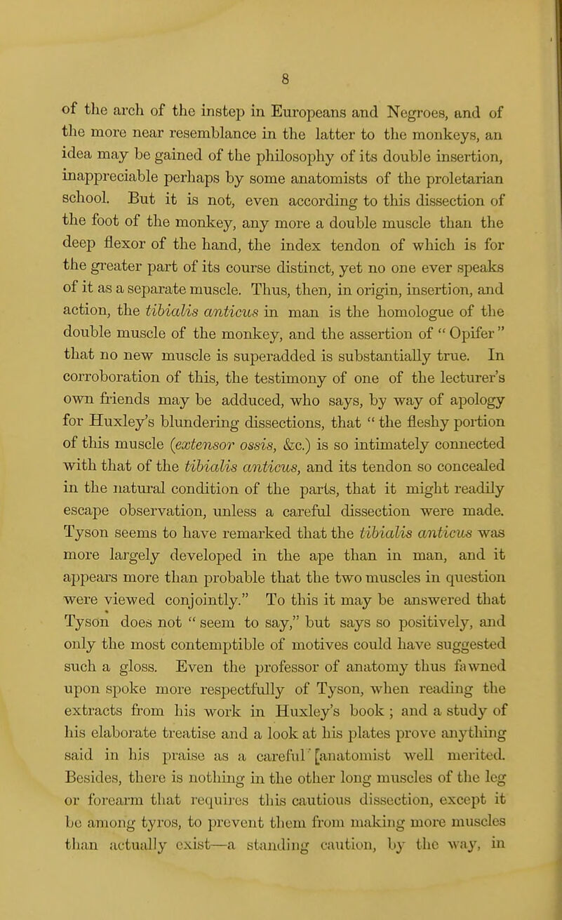 of tlie arch of the instep in Europeans and Negroes, and of the more near resemblance in the latter to the monkeys, an idea may be gained of the philosophy of its double insertion, inappreciable perhaps by some anatomists of the proletarian school. But it is not, even according to this dissection of the foot of the monkey, any more a double muscle than tlie deep flexor of the hand, the index tendon of which is for the gi'eater part of its course distinct, yet no one ever speaks of it as a separate muscle. Thus, then, in origin, insertion, and action, the tibialis anticus in man is the homologue of the double muscle of the monkey, and the assertion of  Opifer  that no new muscle is superadded is substantially true. In corroboration of this, the testimony of one of the lecturer's own fi-iends may be adduced, who says, by way of apology for Huxley's blundering dissections, that  the fleshy portion of tliis muscle (extensor ossis, Szc.) is so intimately connected with that of the tibialis anticus, and its tendon so concealed in the natural condition of the parts, that it might readily escape observation, unless a careful dissection were made. Tyson seems to have remarked that the tibialis anticiLS was more largely developed in the ape than in man, and it appears more than probable that the two muscles in question were viewed conjointly. To this it may be answered that Tyson does not  seem to say, but says so positively, and only the most contemptible of motives could have suggested such a gloss. Even the professor of anatomy thus fawned upon spoke more respectfully of Tyson, when reading the extracts from his work in Huxley's book; and a study of his elaborate treatise and a look at his plates prove anything said in his praise as a careful' [anatomist well merited. Besides, there is nothing in the other long muscles of the leg or forearm that requires this cautious dissection, except it be among tyros, to prevent them from making more muscles than actuiilly exist—a standing caution, by the way, in