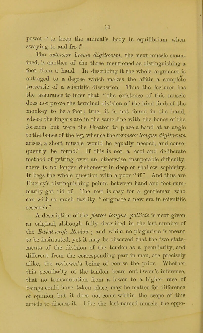 power  to keep the animal's body in equilibrium when swaying to and fro ! The extensor hrevis digitorum, the next muscle exam- ined, is another of the three ■ mentioned as distinguishing a foot from a hand. In describing it the whole argument is outraged to a degree which makes the affair a complete travestie of a scientific discussion. Thus the lecturer has the assurance to infer that  the existence of this muscle does not prove the terminal division of the hind limb of the monkey to be a foot; true, it is not found in the hand, where the fingers are in the same line with the bones of the forearm, but were the Creator to place a hand at an angle to the bones of the leg, whence the extensor longus digitorum arises, a short muscle would be equally Deeded, and conse- quently be found. If this is not a cool and deliberate method of getting over an otherwise insuperable difiiculty, there is no longer dishonesty in deep or shallow sophistry. It begs the whole question with a poor  if And thus are Huxley's distinquishing points between hand and foot sum- marily got rid of The rest is easy for a gentleman who can with so much facility  originate a new era in scientific research. A description of the flexor longus polliois is next given as original, although fully described in the last number of the Edinburgh Review ; and while no plagiarism is meant to be insinuated, yet it may be observed that the two state- ments of the division of the tendon as a peculiarity, and difierent from the corresponding part in man, are precisely alike, the reviewer's being of coui-se the prior. Whether this peculiarity of the tendon bears out Owen's inference, that no transmutation from a lower to a higher race of beings could have taken place, may be matter for diflerence of opinion, but it does not come within the scope of this article to discuss it. Like the last-named muscle, the oppo-
