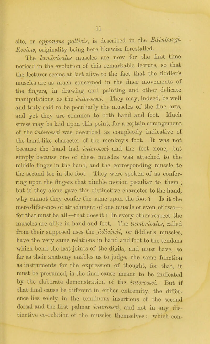 sito, or oppanem poliicis, is described in the Edinburgh Eeview, originality being here likewise forestalled. The lumbi-icales muscles are now for the first time noticed in the evolution of this remarkable lecture, so that the lecturer seems at last alive to the fact that the fiddler's muscles are as much concerned in the finer movements of tlie fingers, in drawing and painting and other delicate manipulations, as the interossei. They may, indeed, be well and truly said to be peculiarly the muscles of the fine arts, and yet they are common to both hand and foot. Much stress may be laid upon this point, for a certain arrangement of the interossei was described as completely indicative of the hand-like character of tlie monkey's foot. It was not because the hand had interossei and the foot none, but simply because one of these muscles was attached to the middle finger in the hand, and the corresponding muscle to the second toe in the foot. They were spoken of as confei'- ring upon the fingers that nimble motion peculiar to them ; but if they alone gave this distinctive character to the hand, why cannot they confer the same upon the foot ? Is it the mere difierence of attachment of one muscle or even of two— for that must be all—that does it ? In every other respect the muscles are alike in hand and foot. The lumhricales, called from their supposed uses the fidicinii, or fiddler's muscles, have the very same relations in hand and foot to the tendons which bend the last joints of the digits, and must have, so far as their anatomy enables us to judge, the same function as instruments for the expression of thought, for that, it must be presumed, is the final cause meant to be indicated by the elaborate demonstration of the interossei. But if that final cause be different in either extremity, the difier- ence lies solely in the tendinous insertions of the second dorsal and the first palmar interossei, and not in any dis- tinctive co-relation of the muscles themselves : which con-