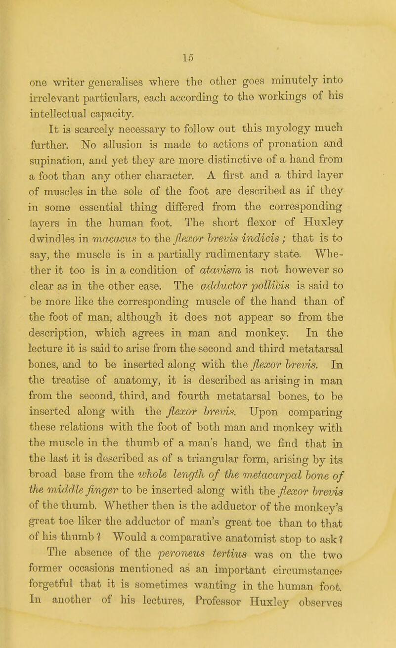 one writer generalises where the other goes minutely into irrelevant particulars, each according to the workings of his intellectual capacity. It is scarcely necessary to follow out this myology much further. No allusion is made to actions of pronation and supination, and yet they are more distinctive of a hand fi-om a foot than any other character. A first and a third layer of muscles in the sole of the foot are described as if they in some essential thing differed from the corresponding layers in the human foot. The short flexor of Huxley dwindles in macacus to the flexor hrevis indicis; that is to say, the muscle is in a partially rudimentary state. Wlie- ther it too is in a condition of atavism is not however so clear as in the other ease. The adductor pollicis is said to be more like the corresponding muscle of the hand than of the foot of man, although it does not appear so from the description, which agrees in man and monkey. In the lecture it is said to arise from the second and third metatarsal bones, and to be inserted along with the flexor hrevis. In the treatise of anatomy, it is described as arising in man from the second, third, and foui'th metatarsal bones, to be inserted along with the flexor hrevis. Upon comparing these relations with the foot of both man and monkey with the muscle in the thumb of a man's hand, we find that in the last it is described as of a triangular form, arising by its broad base from the whole length of the metacarpal hone of the middle finger to be inserted along with the flexor hrevis of the thumb. Whether then is the adductor of the monkey's gi-eat toe liker the adductor of man's great toe than to that of his thumb 1 Would a comparative anatomist stop to ask? The absence of the peroneus tertius was on the tAvo former occasions mentioned as an important circumstance* forgetful that it is sometimes wanting in the human foot. In another of his lectures, Professor Huxley observes