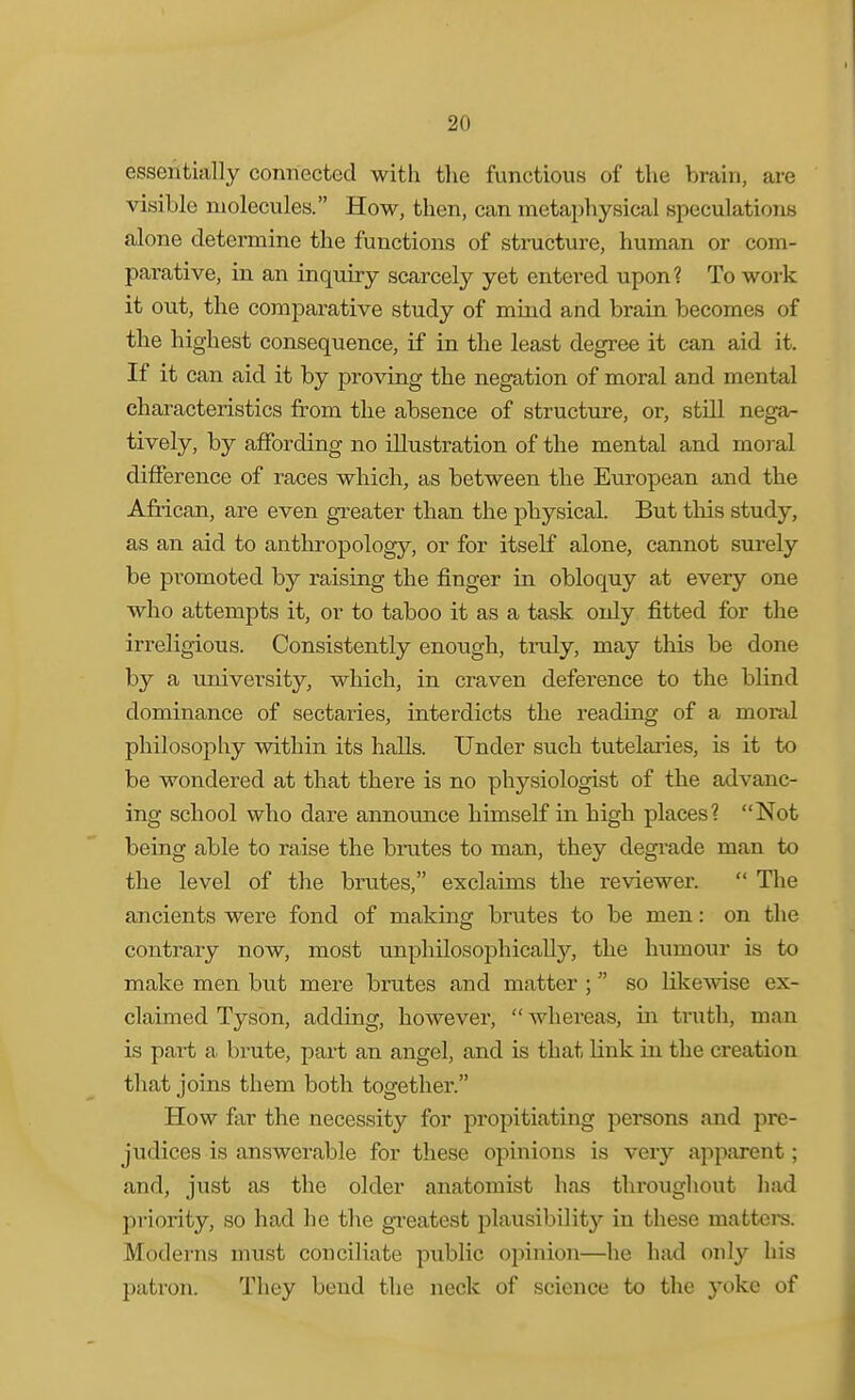 essentially connected with the functious of the brain, are visible molecules. How, then, can metaphysical speculations alone determine the functions of structure, human or com- parative, in an inquiry scarcely yet entered upon? To work it out, the comparative study of mind and brain becomes of the highest consequence, if in the least degree it can aid it. If it can aid it by proving the negation of moral and mental characteristics from the absence of structui-e, or, still negsr tively, by affording no illustration of the mental and moral difference of races which, as between the European and the African, are even greater than the physical. But this study, as an aid to anthropology, or for itself alone, cannot surely be pi-omoted by raising the finger in obloquy at every one who attempts it, or to taboo it as a task only fitted for the irreligious. Consistently enough, truly, may this be done by a university, which, in craven deference to the blind dominance of sectaries, interdicts the reading of a moral philosophy within its halls. Under such tutelaries, is it to be wondered at that there is no physiologist of tbe advanc- ing school who dare annoimce himself in high places? Not being able to raise tbe brutes to man, they degi'ade man to the level of the brutes, exclaims the reviewer. The ancients were fond of making brutes to be men: on the contrary now, most unphilosophically, the humour is to make men but mere brutes and matter ; so likewise ex- claimed Tyson, adding, however, whereas, in truth, man is pait a. brute, part an angel, and is that link in the creation that joins them both together. How far the necessity for propitiating persons and pre- judices is answerable for these opinions is very apparent; and, just as the older anatomist has throughout had priority, so had he the gi'eatest plausibility in these matters. Moderns must conciliate public opinion—he hud only his patron. They bend the neck of science to the yoke of