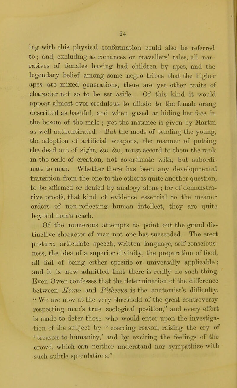 ing with this physical conformation could also be refeired to ; and, excluding as romances or travellers' tales, all nar- ratives of females having had children by apes, and the legendary belief among some negro tribes that the higher apes are mixed generations, there are yet other ti-aits of character not so to be set aside. Of this kind it would appear almost over-credulous to allude to the female orang described as bashful, and when gazed at hiding her face in the bosom of the male ; yet the instance is given by Mai-tin as well authenticated. But the mode of tending the young, the adoption of artificial weapons, the manner of putting the dead out of sight, &c. &;c., must accord to them the rank in the scale of creation, not co-ordinate with, but subordi- nate to man. Whether there has been any developmental transition from the one to the other is quite another question, to be af&rmed or denied by analogy alone ; for of demonsti-a- tive proofs, that kind of evidence essential to tlie meaner orders of non-reflecting human intellect, they are quite beyond man's reach. Of the numerous attempts to point out the gi-and dis- tinctive character of man not one has succeeded. The erect posture, articulate speech, wiitten language, self-conscious- ness, the idea of a superior divinity, the preparation of food, all fail of being either specific or universally applicable ; and it is now admitted that there is really no such thing. Even Owen confesses that the determination of the difference between Homo and Fithecus is the anatomist's difficulty. We are now at the very tlireshold of the gi'eat controversy respecting man's true zoological position, and every eflPort is made to deter those wlio would enter upon the investiga- tion of the subject by coercing reason, raising the cry of ' treason to humanity,' and by exciting the feelings of the crowd, which can neither understand nor sympathize with • such subtle speculations.