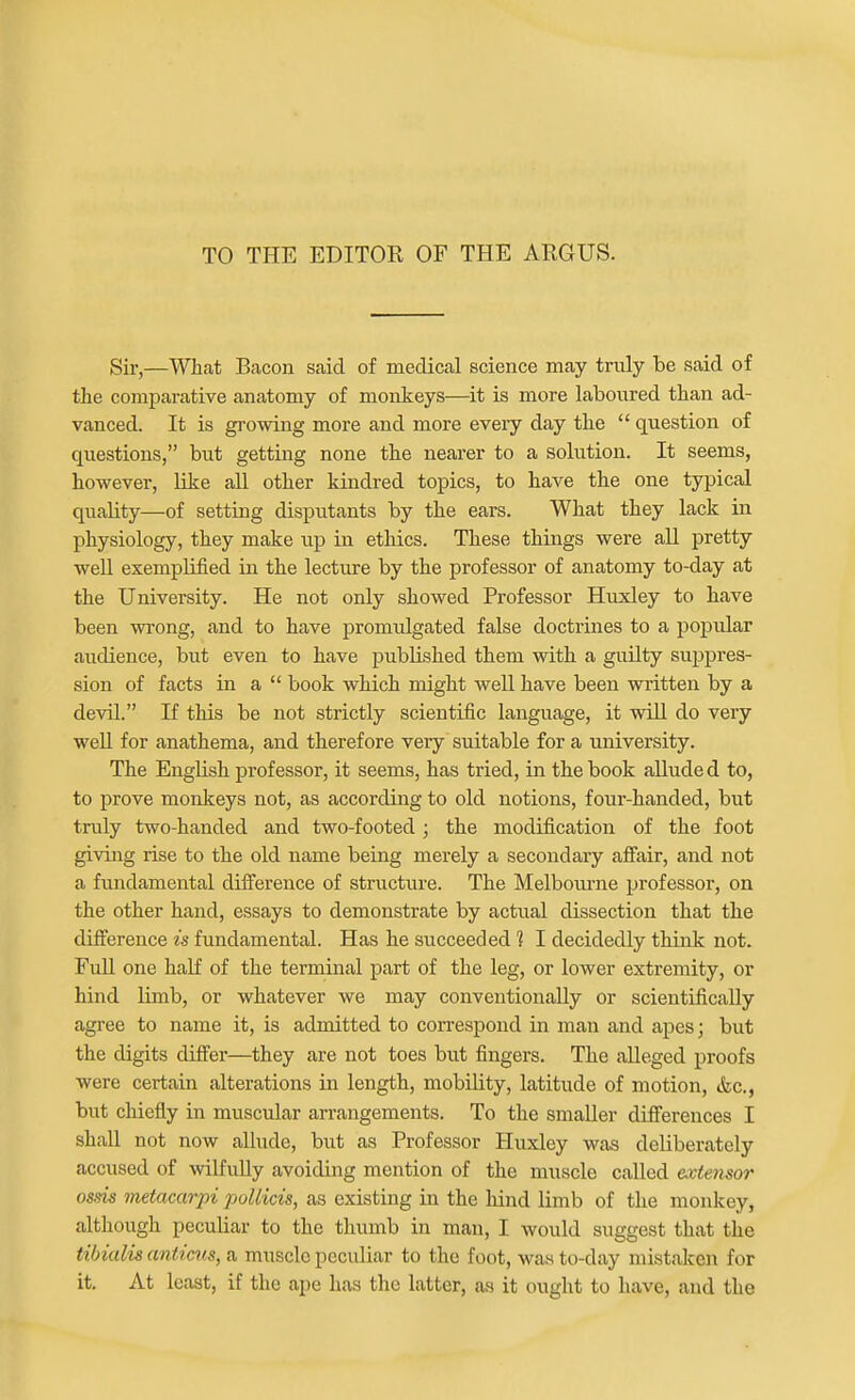 TO THE EDITOR OF THE ARGUS. Sir,—What Beacon said of medical science may truly be said of the comparative anatomy of monkeys—it is more laboured than ad- vanced. It is growing more and more every day the  question of questions, but getting none the nearer to a solution. It seems, however, like aU other kindred topics, to have the one typical quality—of setting disputants by the ears. What they lack in physiology, they make up in ethics. These things were all pretty well exemplified in the lecture by the professor of anatomy to-day at the University. He not only showed Professor Huxley to have been wrong, and to have promulgated false doctrines to a popular audience, but even to have published them with a guilty suppres- sion of facts in a  book which might well have been written by a devil. If this be not strictly scientific language, it will do very weU for anathema, and therefore very suitable for a university. The English professor, it seems, has tried, in the book aUude d to, to prove monlceys not, as according to old notions, four-handed, but truly two-handed and two-footed; the modification of the foot giving rise to the old name being merely a secondary affair, and not a fundamental difference of structure. The Melbourne professor, on the other hand, essays to demonstrate by actual dissection that the difference is fundamental. Has he succeeded 1 I decidedly think not. FuU one half of the terminal part of the leg, or lower extremity, or hind limb, or whatever we may conventionally or scientifically agree to name it, is admitted to correspond in man and apes; but the digits differ—they are not toes but fingers. The alleged proofs were certain alterations in length, mobility, latitude of motion, &c., but chiefly in muscular arrangements. To the smaller differences I shall not now allude, but as Professor Huxley was deliberately accused of mlfully avoiding mention of the muscle called extensor ossis metacarpi jjoUicis, as existing in the hind limb of the monkey, although peculiar to the thumb in man, I would suggest that the tibialis anticus, a muscle peculiar to the foot, was to-day mistaken for it. At least, if the ape has the latter, as it ought to have, and the