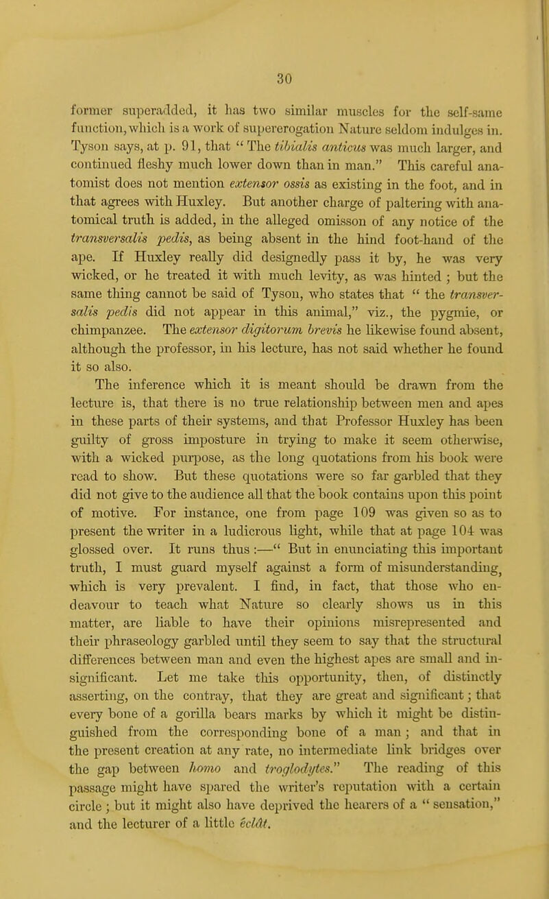 former superadded, it has two similar muscles for the self-same function,which is a work of sui)ererogation Nature seldom indulges in. T^'son says, at p. 91, that  The tibialis anticus was much larger, and continued fleshy much lower down than in man. This careful ana- tomist does not mention extensor' ossis as existing in the foot, and in that agrees with Huxley. But another charge of paltering with ana- tomical truth is added, in the alleged omLssou of any notice of the transversalis j^edis, as being absent in the hind foot-hand of tlie ape. If Huxley reaUy did designedly pass it by, he was very wicked, or he treated it with much levity, as was hinted ; but the same tiling cannot be said of Tyson, who states that  the transver- salis pedis did not appear in this animal, viz., the pygmie, or chimpanzee. The extensor digitorum hrevis he likewise found absent, although the professor, in his lecture, has not said whether he found it so also. The inference which it is meant should be drawn from the lecture is, that there is no true relationship between men and apes in these parts of their systems, and that Professor Huxley has been guilty of gross imposture in trying to make it seem otherwise, with a wicked pur^jose, as the long quotations from his book were read to show. But these quotations were so far garbled that they did not give to the audience all that the book contains upon this point of motive. For instance, one from page 109 was given so as to present the writer in a ludicrous light, while that at page 104 was glossed over. It runs thus :— But in enunciating this important truth, I must guard myself against a form of misunderstanding^ which is very prevalent. I find, in fact, that those who en- deavour to teach what Nature so clearly shows us in this matter, are liable to have their opinions misrepresented and their phraseology garbled until they seem to say that the structural differences between man and even the highest apes are small and in- significant. Let me take this opportunity, then, of distinctly asserting, on the contray, that they are great and significant; that every bone of a gorilla bears marks by which it might be distin- guished from the corresponding bone of a man; and that in the present creation at any rate, no intermediate link bridges over the gap between homo and troglodytes. The reading of this jiassage might have spared the writer's reputation with a certain circle ; but it might also have deprived the hearers of a  sensation, and the lecturer of a little ecktt.