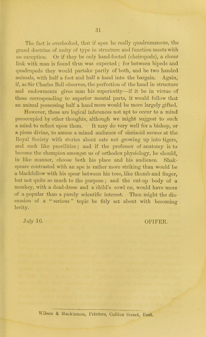 TJie fact is overlooked, that if apes be really quadrumaiioiis, the grand doctrine of unity of type iu structure and function meets with an exception. Or if they be only hand-footed (cheiropods), a closer link with man is found than was expected ; for between bipeds and quadrapeds they would partake partly of both, and be two handed animals, with half a foot and half a hand into the bargain. Again, if, as Sir Charles Bell observes, the perfection of the hand in structure and endowments gives man his superiority—if it be in virtue of these corresponding to superior mental parts, it would follow that an animal possessing half a hand more would be more largely gifted. However, these are logical inferences not apt to occur to a mind preoccupied by other thoughts, although we might suggest to such a mind to reflect upon them. It may do very well for a bishop, or a pious divine, to amuse a mixed audience of simiaoid savans at the Royal Society with stories about cats not growing up into tigers, and such like puerilities; and if the professor of anatomy is to become the champion amongst us of orthodox physiology, he should, in like manner, choose both his place and his audience. Shak- speare contrasted with an ape is rather more striking than would be a blackfeUow with his spear between his toes, like thumb and finger, but not quite so much to the purpose; and the cut-up body of a monkey, with a dead-dress and a child's cowl on, woidd have more of a popular than a purely scientific interest. Then might the dis- cussion of a  serious topic be fitly set about with becoming levity. July IC. OPJFER. Wilson & Muckinnoii, i'rintcrij, Collins Street, Enat.