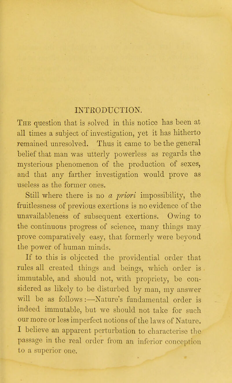INTRODUCTION. The question that is solved in tliis notice has been at all times a subject of investigation, yet it has hitherto remained unresolved. Thus it came to be the general belief that man was utterly powerless as regards the mysterious phenomenon of the production of sexes, and that any farther investigation would prove as useless as the former ones. Still where there is no a priori impossibility, the fruitlessness of previous exertions is no evidence of the unavailableness of subsequent exertions. Owing to the continuous progress of science, many things may prove comparatively easy, that formerly were beyond the power of human minds. If to this is objected the providential order that rules all created things and being-s, which order is immutable, and should not, with propriety, be con- sidered as likely to be disturbed by man, my answer will be as follows:—Nature's fundamental order is indeed immutable, but we should not take for such our more or less imperfect notions of the laws of Nature. I believe an apparent perturbation to characterise the passage in the real order from an inferior conception to a superior one.