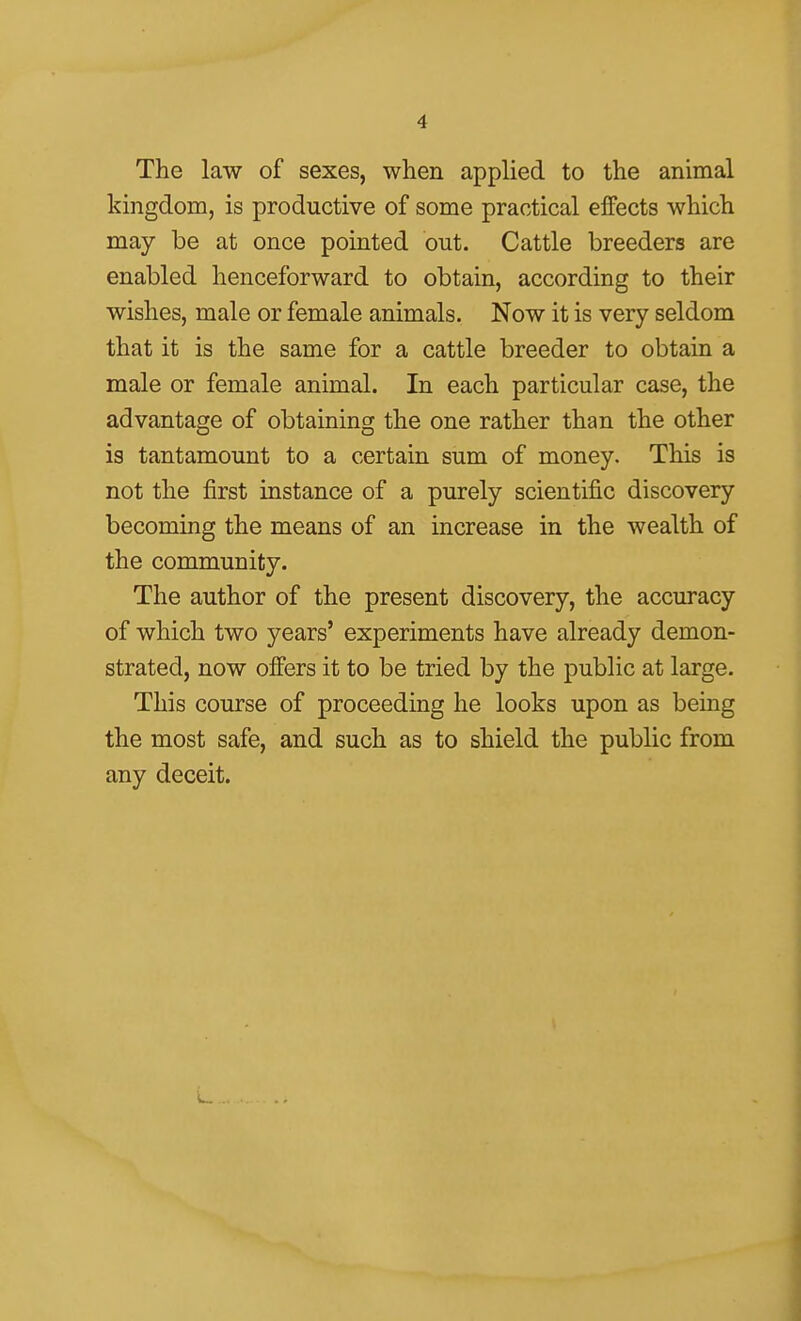 The law of sexes, when applied to the animal kingdom, is productive of some practical effects which may be at once pointed out. Cattle breeders are enabled henceforward to obtain, according to their wishes, male or female animals. Now it is very seldom that it is the same for a cattle breeder to obtain a male or female animal. In each particular case, the advantage of obtaining the one rather than the other is tantamount to a certain sum of money. This is not the first instance of a purely scientific discovery becoming the means of an increase in the wealth of the community. The author of the present discovery, the accuracy of which two years' experiments have already demon- strated, now offers it to be tried by the public at large. This course of proceeding he looks upon as being the most safe, and such as to shield the public from any deceit.