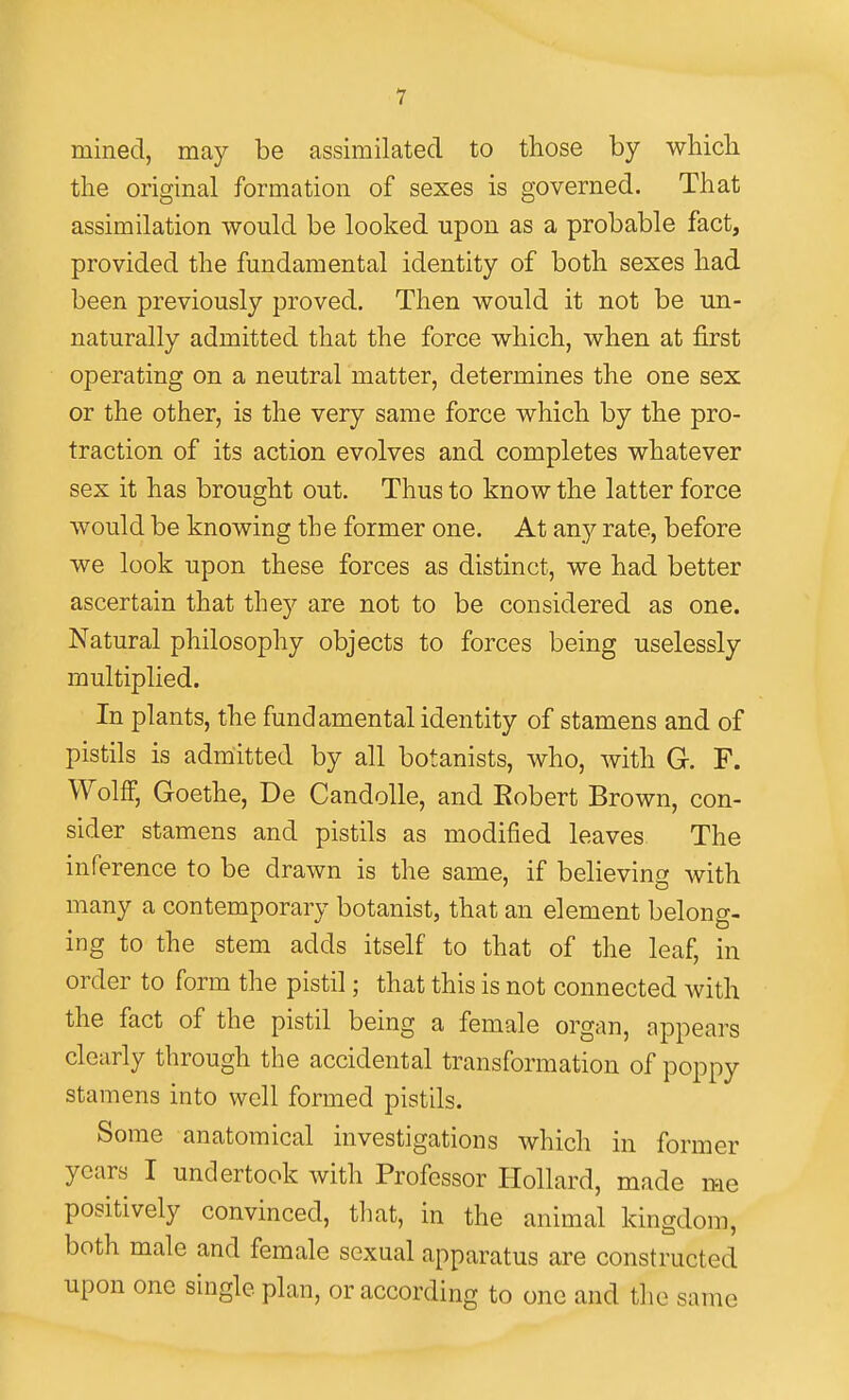 mined, may be assimilated to those by whicli the original formation of sexes is governed. That assimilation would be looked upon as a probable fact, provided the fundamental identity of both sexes had been previously proved. Then would it not be un- naturally admitted that the force which, when at first operating on a neutral matter, determines the one sex or the other, is the very same force which by the pro- traction of its action evolves and completes whatever sex it has brought out. Thus to know the latter force would be knowing the former one. At any rate, before we look upon these forces as distinct, we had better ascertain that they are not to be considered as one. Natural philosophy objects to forces being uselessly multiplied. In plants, the fundamental identity of stamens and of pistils is admitted by all botanists, who, with G. F. Wolff, Goethe, De Candolle, and Robert Brown, con- sider stamens and pistils as modified leaves The inference to be drawn is the same, if believing with many a contemporary botanist, that an element belong, ing to the stem adds itself to that of the leaf, in order to form the pistil; that this is not connected with the fact of the pistil being a female organ, appears clearly through the accidental transformation of poppy stamens into well formed pistils. Some anatomical investigations which in former years I undertook with Professor Hollard, made me positively convinced, that, in the animal kingdom, both male and female sexual apparatus are constructed upon one single plan, or according to one and the same