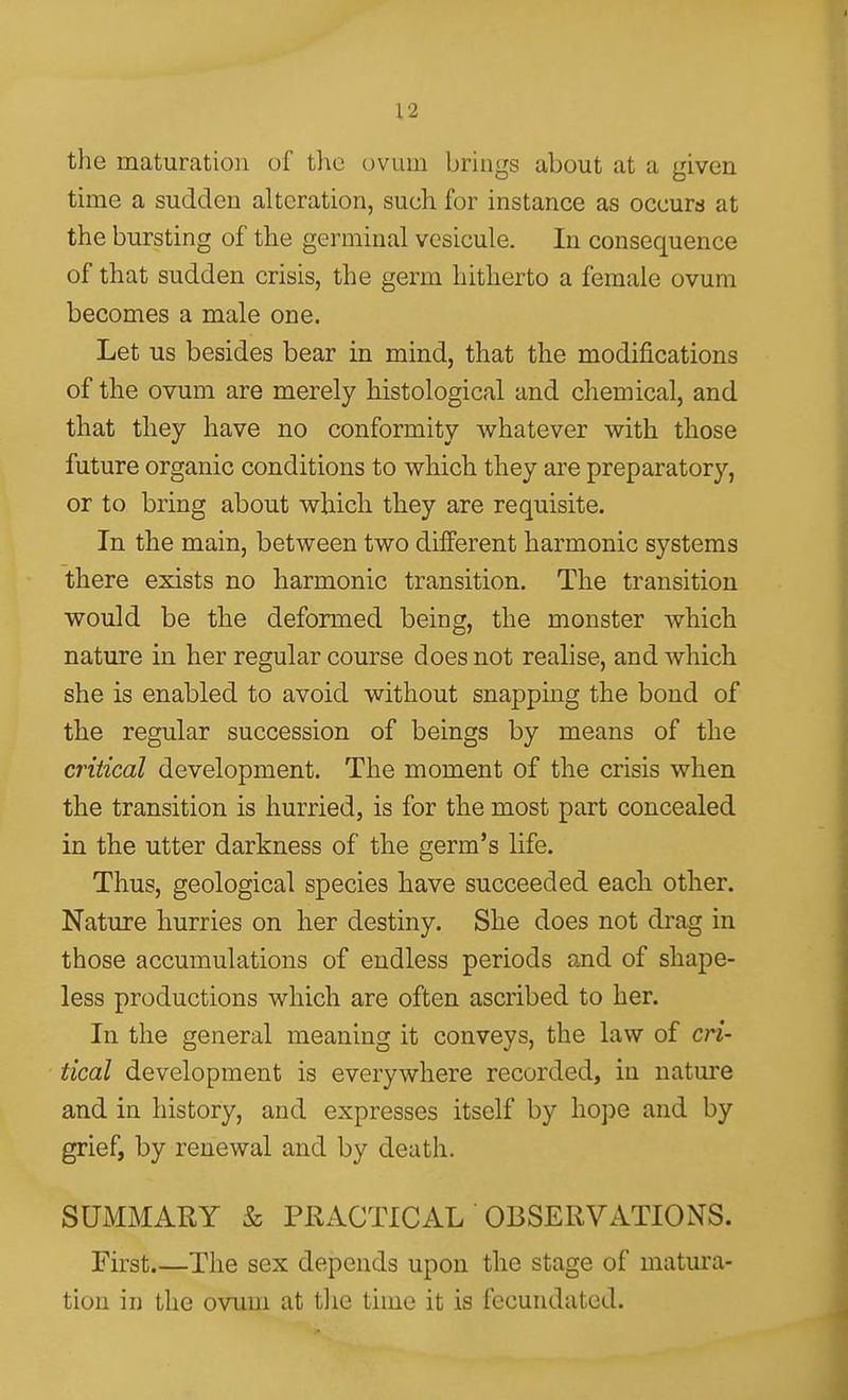 the maturation of the (jvum brings about at a given time a sudden alteration, such for instance as occurs at the bursting of the germinal vesicule. In consequence of that sudden crisis, the germ hitherto a female ovum becomes a male one. Let us besides bear in mind, that the modifications of the ovum are merely histological and chemical, and that they have no conformity whatever with those future organic conditions to which they are preparatory, or to bring about which they are requisite. In the main, between two different harmonic systems there exists no harmonic transition. The transition would be the deformed being, the monster which nature in her regular course does not realise, and which she is enabled to avoid without snapping the bond of the regular succession of beings by means of the critical development. The moment of the crisis when the transition is hurried, is for the most part concealed in the utter darkness of the germ's life. Thus, geological species have succeeded each other. Nature hurries on her destiny. She does not drag in those accumulations of endless periods and of shape- less productions which are often ascribed to her. In the general meaning it conveys, the law of cri- tical development is everywhere recorded, in natm'e and in history, and expresses itself by hope and by grief, by renewal and by death. SUMMARY & PRACTICAL OBSERVATIONS. First.—The sex depends upon the stage of matura- tion in the ovum at the time it is fecundated.