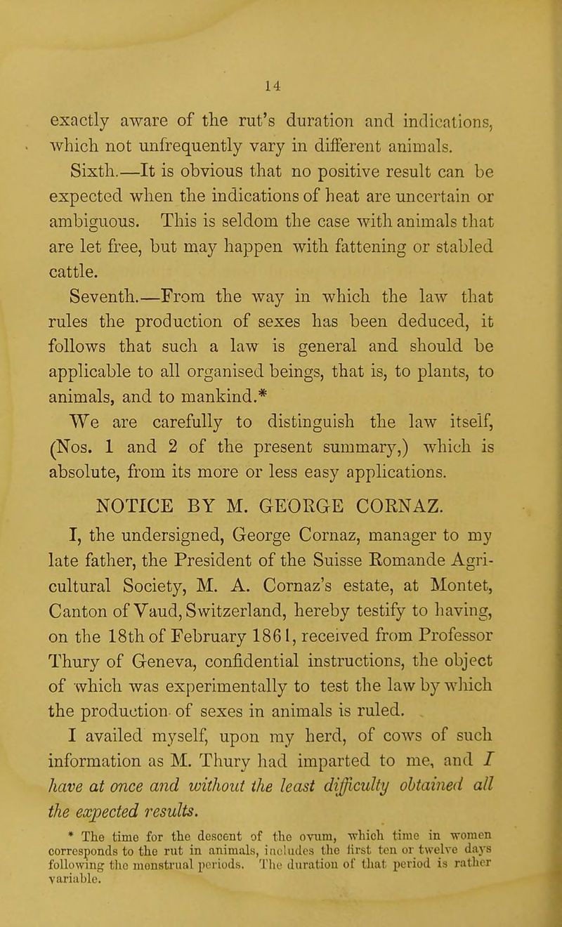 exactly aware of tlie rut's duration and indications, which not unfrequently vary in different animals. Sixth.—It is obvious that no positive result can be expected when the indications of heat are uncertain or ambig;uous. This is seldom the case with animals that are let free, but may happen with fattening or stabled cattle. Seventh.—From the way in which the law that rules the production of sexes has been deduced, it follows that such a law is general and should be applicable to all organised beings, that is, to plants, to animals, and to mankind.* We are carefully to distinguish the law itself, (Nos. 1 and 2 of the present summarj^,) which is absolute, from its more or less easy applications. NOTICE BY M. GEORGE CORNAZ. I, the undersigned, George Cornaz, manager to my late father, the President of the Suisse Romande Agri- cultural Society, M. A. Cornaz's estate, at Montet, Canton of Vaud, Switzerland, hereby testify to having, on the 18th of February 1861, received from Professor Thury of Geneva, confidential instructions, the object of which was experimentally to test the law by which the production- of sexes in animals is ruled. I availed myself, upon my herd, of cows of such information as M. Thury had imparted to me, and / have at once and without the least diffi^culty obtained all the expected results. * The time for tlie descent of the ovum, which time in vroraen corresponds to the rut in animals, includes the iirst ten or twelve daj-s following tlic menstrual periods. The duration of that period is rather variable.