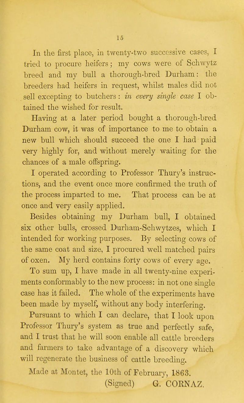 In the first place, in twenty-two successive cases, I tried to procure heifers; my cows were of Schwytz breed and my bull a thorough-bred Durham: the breeders had heifers in request, whilst males did not sell excepting to butchers : in every single case I ob- tained the wished for result. Having at a later period bought a thorough-bred Durham cow, it was of importance to me to obtain a new bull which should succeed the one I had paid very highly for, and without merely waiting for the chances of a male offspring. I operated according to Professor Thury's instruc- tions, and the event once more confirmed the truth of the process imparted to me. That process can be at once and very easily applied. Besides obtaining my Durham bull, I obtained six other bulls, crossed Durham-Schwytzes, which I intended for working purposes. By selecting cows of the same coat and size, I procured well matched pairs of oxen. My herd contains forty cows of every age. To sum up, I have made in all twenty-nine experi- ments conformably to the new process: in not one single case has it failed. The whole of the experiments have been made by myself, without any body interfering. Pursuant to which I can declare, that I look upon Professor Thury's system as true and perfectly safe, and I trust that he will soon enable all cattle breeders and farmers to take advantage of a discovery which will regenerate the business of cattle breeding. Made at Montet, the 10th of February, 1863. (Signed) G. CORNAZ.